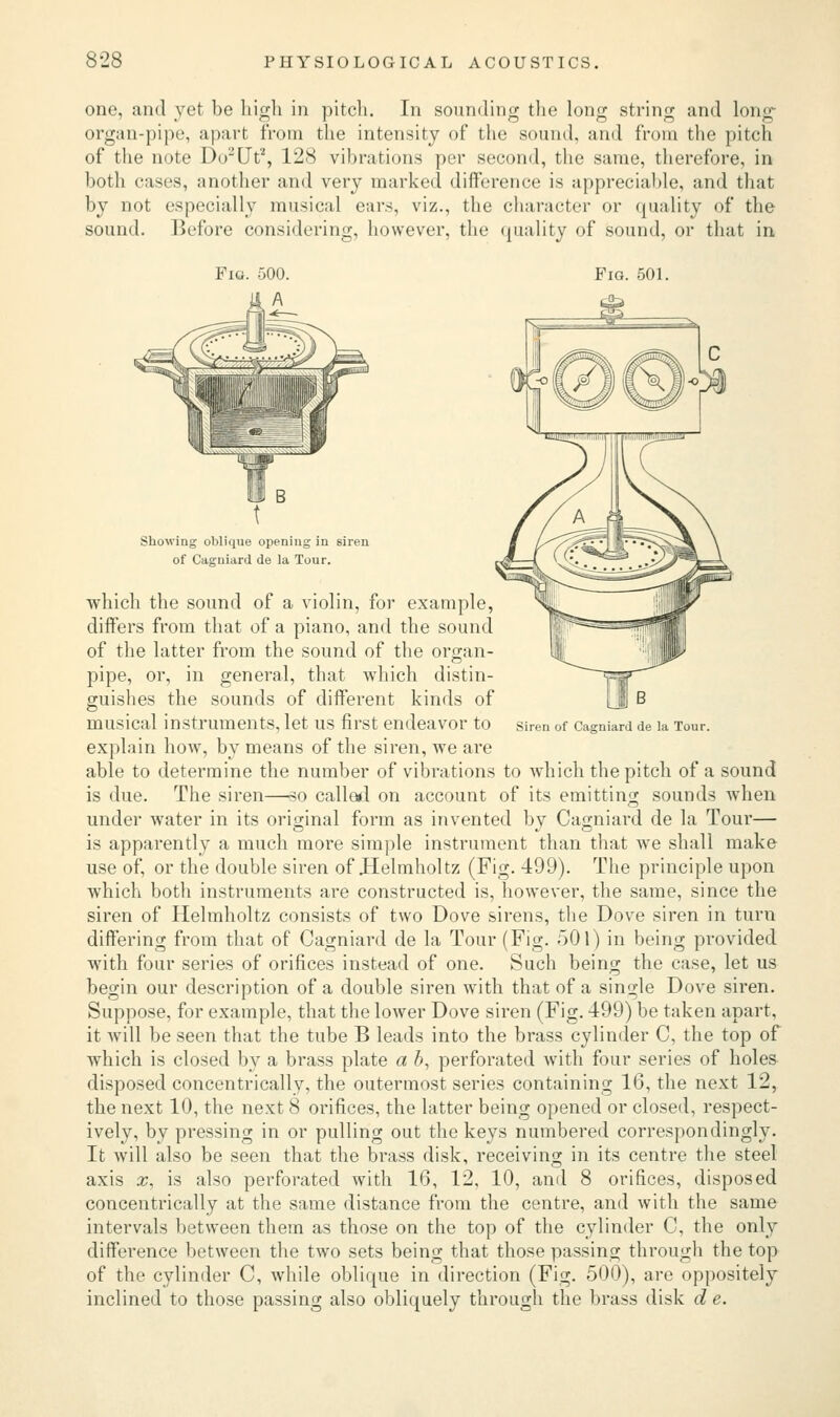 one, and yet be high in pitch. In sounding the long string and long- organ-pipe, apart from the intensity of the sound, and from the pitch of the note Do2Ut2, 128 vibrations per second, the same, therefore, in both cases, another and very marked difference is appreciable, and that by not especially musical ears, viz., the character or quality of the sound. Before considering, however, the quality of sound, or that in Fig. 500. Fig. 501. Siren of Cagniard de la Tour. Showing oblique opening in siren of Cagniard de la Tour. which the sound of a violin, for example, differs from that of a piano, and the sound of the latter from the sound of the organ- pipe, or, in general, that which distin- guishes the sounds of different kinds of musical instruments, let us first endeavor to explain how, by means of the siren, we are able to determine the number of vibrations to which the pitch of a sound is due. The siren—so callal on account of its emitting sounds when under water in its original form as invented by Cagniard de la Tour— is apparently a much more simple instrument than that we shall make use of, or the double siren of Helmholtz (Fig. 499). The principle upon which both instruments are constructed is, however, the same, since the siren of Helmholtz consists of two Dove sirens, the Dove siren in turn differing from that of Cagniard de la Tour (Fig. 501) in being provided with four series of orifices instead of one. Such being the case, let us begin our description of a double siren with that of a single Dove siren. Suppose, for example, that the lower Dove siren (Fig. 499) be taken apart, it will be seen that the tube B leads into the brass cylinder C, the top of which is closed by a brass plate a b, perforated with four series of holes disposed concentrically, the outermost series containing 16, the next 12, the next 10, the next 8 orifices, the latter being opened or closed, respect- ively, by pressing in or pulling out the keys numbered correspondingly. It will also be seen that the brass disk, receiving in its centre the steel axis x, is also perforated with 16, 12, 10, and 8 orifices, disposed concentrically at the same distance from the centre, and with the same intervals between them as those on the top of the cylinder C, the only difference between the two sets being that those passing through the top of the cylinder C, while oblique in direction (Fig. 500), are oppositely inclined to those passing also obliquely through the brass disk d e.