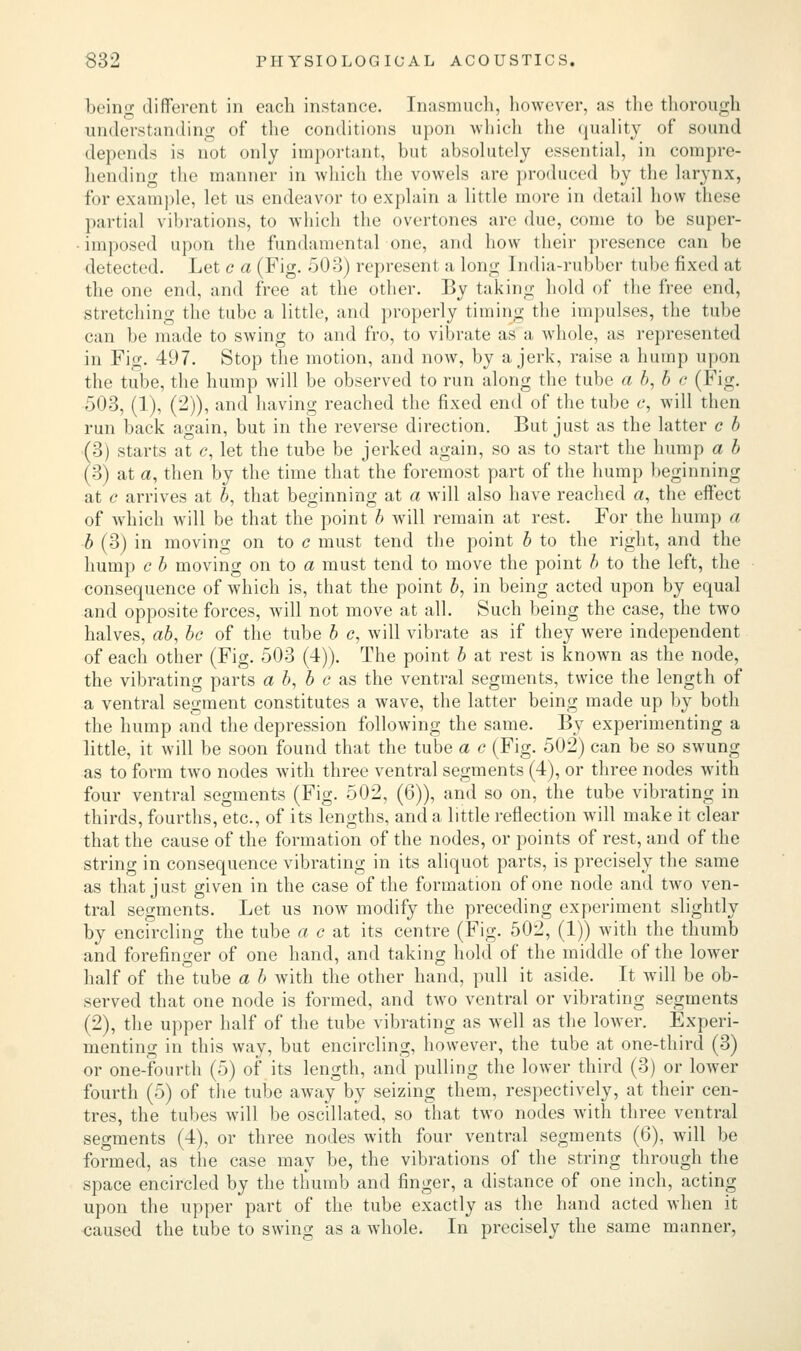 being different in each instance. Inasmuch, however, as the thorough understanding of the conditions upon which the quality of sound depends is not only important, but absolutely essential, in compre- hending the manner in which the vowels are produced by the larynx, for example, let us endeavor to explain a little more in detail how these partial vibrations, to which the overtones are due, come to be super- imposed upon the fundamental one, and how their presence can be detected. Let c a (Fig. 503) represent a long India-rubber tube fixed at the one end, and free at the other. By taking hold of the free end, stretching the tube a little, and properly timing the impulses, the tube can be made to swing to and fro, to vibrate as a whole, as represented in Fig. 497. Stop the motion, and now, by a jerk, raise a hump upon the tube, the hump will be observed to run along the tube a b, b c (Fig. 503, (1), (2)), and having reached the fixed end of the tube c, will then run back again, but in the reverse direction. But just as the latter c b (3) starts at c, let the tube be jerked again, so as to start the hump a b (3) at a, then by the time that the foremost part of the hump beginning at c arrives at b, that beginning at a will also have reached a, the effect of which will be that the point b will remain at rest. For the hump a b (3) in moving on to c must tend the point b to the right, and the hump c b moving on to a must tend to move the point b to the left, the consequence of which is, that the point b, in being acted upon by equal and opposite forces, will not move at all. Such being the case, the two halves, ab, be of the tube b c, will vibrate as if they were independent of each other (Fig. 503 (4)). The point b at rest is known as the node, the vibrating parts a b, b c as the ventral segments, twice the length of a ventral segment constitutes a wave, the latter being made up by both the hump and the depression following the same. By experimenting a little, it will be soon found that the tube a c (Fig. 502) can be so swung as to form two nodes with three ventral segments (4), or three nodes with four ventral segments (Fig. 502, (6)), and so on, the tube vibrating in thirds, fourths, etc., of its lengths, and a little reflection will make it clear that the cause of the formation of the nodes, or points of rest, and of the string in consequence vibrating in its aliquot parts, is precisely the same as that just given in the case of the formation of one node and two ven- tral segments. Let us now modify the preceding experiment slightly by encircling the tube a c at its centre (Fig. 502, (1)) with the thumb and forefinger of one hand, and taking hold of the middle of the lower half of the tube a b with the other hand, pull it aside. It will be ob- served that one node is formed, and two ventral or vibrating segments (2), the upper half of the tube vibrating as well as the lower. Experi- menting in this way, but encircling, however, the tube at one-third (3) or one-fourth (5) of its length, and pulling the lower third (3) or lower fourth (5) of the tube away by seizing them, respectively, at their cen- tres, the tubes will be oscillated, so that tAvo nodes with three ventral segments (4), or three nodes with four ventral segments (6), will be formed, as the case may be, the vibrations of the string through the space encircled by the thumb and finger, a distance of one inch, acting upon the upper part of the tube exactly as the hand acted when it caused the tube to swing as a whole. In precisely the same manner,