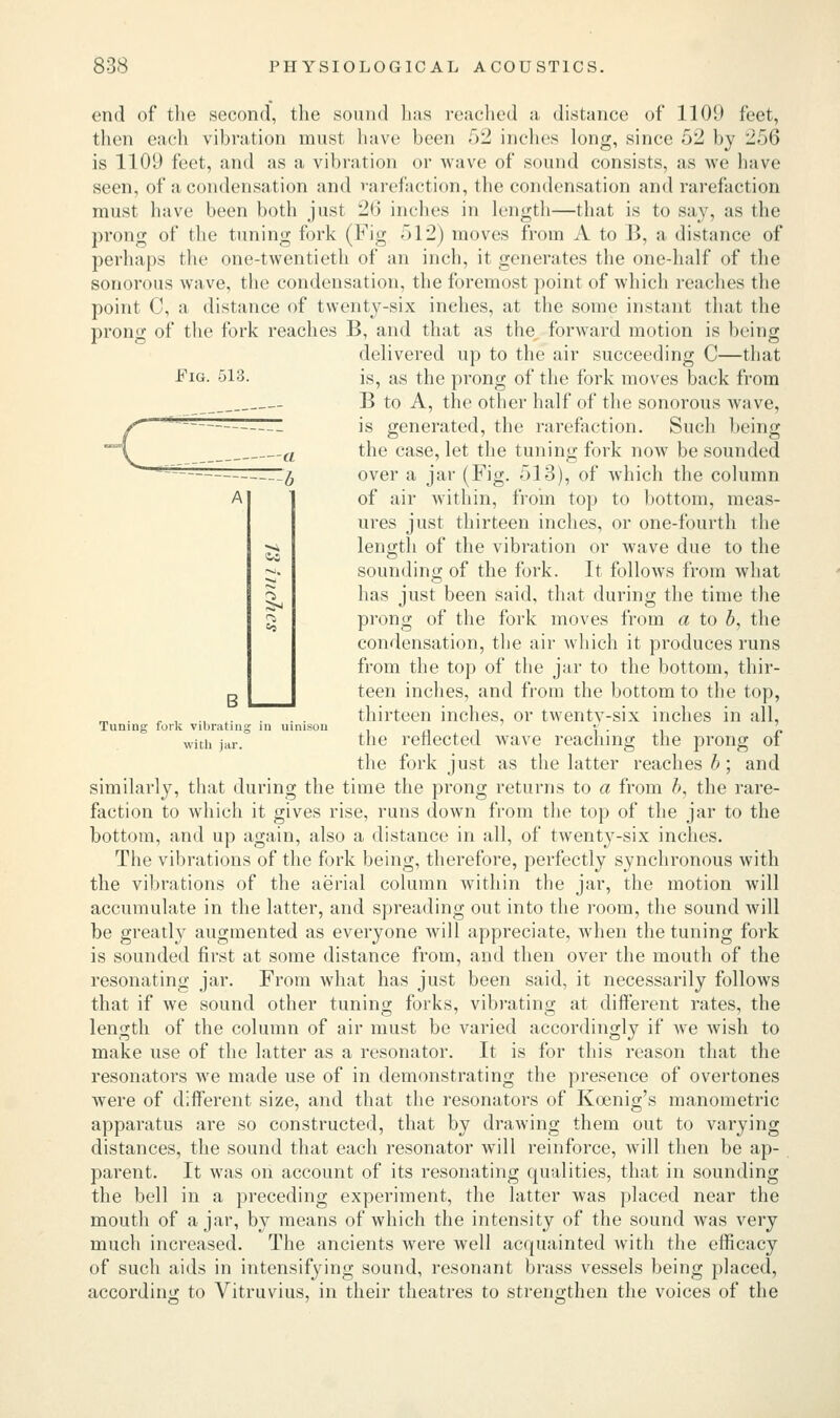 Fig. 513. end of the second, the sound lias reached a distance of 1109 feet, then each vibration must have been 52 inches long, since 52 by 256 is 1109 feet, and as a vibration or wave of sound consists, as we have seen, of a condensation and rarefaction, the condensation and rarefaction must have been both just 2b' inches in length—that is to say, as the prong of the tuning fork (Fig 512) moves from A to B, a distance of perhaps the one-twentieth of an inch, it generates the one-half of the sonorous wave, the condensation, the foremost point of which readies the point C, a distance of twenty-six inches, at the some instant that the prong of the fork reaches B, and that as the forward motion is being delivered up to the air succeeding C—that is, as the prong of the fork moves back from B to A, the other half of the sonorous wave, is generated, the rarefaction. Such being the case, let the tuning fork now be sounded over a jar (Fig. 513), of which the column of air within, from top to bottom, meas- ures just thirteen inches, or one-fourth the length of the vibration or wave due to the sounding of the fork. It follows from what has just been said, that during the time the prong of the fork moves from a to b, the condensation, the air which it produces runs from the top of the jar to the bottom, thir- teen inches, and from the bottom to the top, thirteen inches, or twenty-six inches in all, the reflected Avave reaching the prong of the fork just as the latter reaches b; and similarly, that during the time the prong returns to a from b, the rare- faction to which it gives rise, runs down from the top of the jar to the bottom, and up again, also a distance in all, of twenty-six inches. The vibrations of the fork being, therefore, perfectly synchronous with the vibrations of the aerial column within the jar, the motion will accumulate in the latter, and spreading out into the room, the sound will be greatly augmented as everyone will appreciate, when the tuning fork is sounded first at some distance from, and then over the mouth of the resonating jar. From what has just been said, it necessarily follows that if we sound other tuning forks, vibrating at different rates, the length of the column of air must be varied accordingly if we wish to make use of the latter as a resonator. It is for this reason that the resonators we made use of in demonstrating the presence of overtones were of different size, and that the resonators of Koenig's manometric apparatus are so constructed, that by drawing them out to varying distances, the sound that each resonator will reinforce, will then be ap- parent. It was on account of its resonating qualities, that in sounding the bell in a preceding experiment, the latter was placed near the mouth of ajar, by means of which the intensity of the sound was very much increased. The ancients were well acquainted with the efficacy of such aids in intensifying sound, resonant brass vessels being placed, according to Vitruvius, in their theatres to strengthen the voices of the Tuning fork vibrating with jar. in uimsou