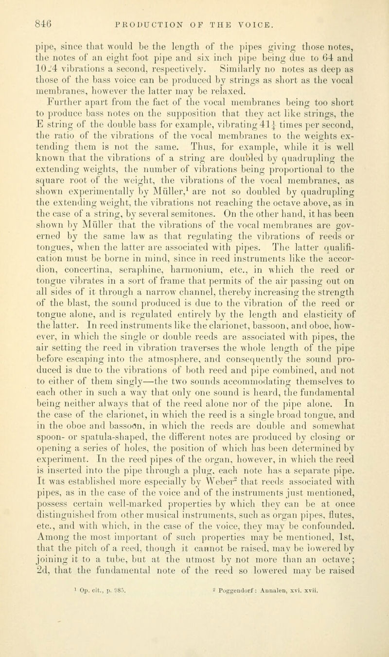 pipe, since that would be the length of the pipes giving those notes, the notes of an eight foot pipe and six inch pipe being due to 64 and 10_'4 vibrations a second, respectively. Similarly no notes as deep as those of the buss voice can be produced by strings as short as the vocal membranes, however the latter may be relaxed. Further apart from the fact of the vocal membranes being too short to produce bass notes on the supposition that they act like strings, the E string of the double bass for example, vibrating 41 ] times per second, the ratio of the vibrations of the vocal membranes to the weights ex- tending them is not the same. Thus, for example, while it is well known that the vibrations of a string are doubled by quadrupling the extending weights, the number of vibrations being proportional to the square root of the weight, the vibrations of the vocal membranes, as shown experimentally by Muller,1 are not so doubled by quadrupling the extending weight, the vibrations not reaching the octave above, as in the case of a string, by several semitones. On the other hand, it has been shown by Muller that the vibrations of the vocal membranes are gov- erned by the same law as that regulating the vibrations of reeds or tongues, when the latter are associated with pipes. The latter qualifi- cation must be borne in mind, since in reed instruments like the accor- dion, concertina, seraphine, harmonium, etc., in which the reed or tongue vibrates in a sort of frame that permits of the air passing out on all sides of it through a narrow channel, thereby increasing the strength of the blast, the sound produced is due to the vibration of the reed or tongue alone, and is regulated entirely by the length and elasticity of the latter. In reed instruments like the clarionet, bassoon, and oboe, how- ever, in which the single or double reeds are associated with pipes, the air setting the reed in vibration traverses the whole length of the pipe before escaping into the atmosphere, and consequently the sound pro- duced is due to the vibrations of both reed and pipe combined, and not to either of them singly—the two sounds accommodating themselves to each other in such a way that only one sound is heard, the fundamental being neither always that of the reed alone nor of the pipe alone. In the case of the clarionet, in which the reed is a single broad tongue, and in the oboe and bassoon, in which the reeds are double and somewhat spoon- or spatula-shaped, the different notes are produced by closing or opening a series of holes, the position of which has been determined by experiment. In the reed pipes of the organ, however, in which the reed is inserted into the pipe through a plug, each note has a separate pipe. It was established more especially by Weber2 that reeds associated with pipes, as in the case of the voice and of the instruments just mentioned, possess certain well-marked properties by which they can be at once distinguished from other musical instruments, such as organ pipes, flutes, etc., and with which, in the case of the voice, they may be confounded. Among the most important of such properties may be mentioned, 1st, that the pitch of a reed, though it cannot be raised, may be lowered by joining it to a tube, but at the utmost by not more than an octave; 2d, that the fundamental note of the reed so lowered may be raised 1 Op. cit., p. 'J8>. - Poggeudorf: Auuulen, xvi. xvii.