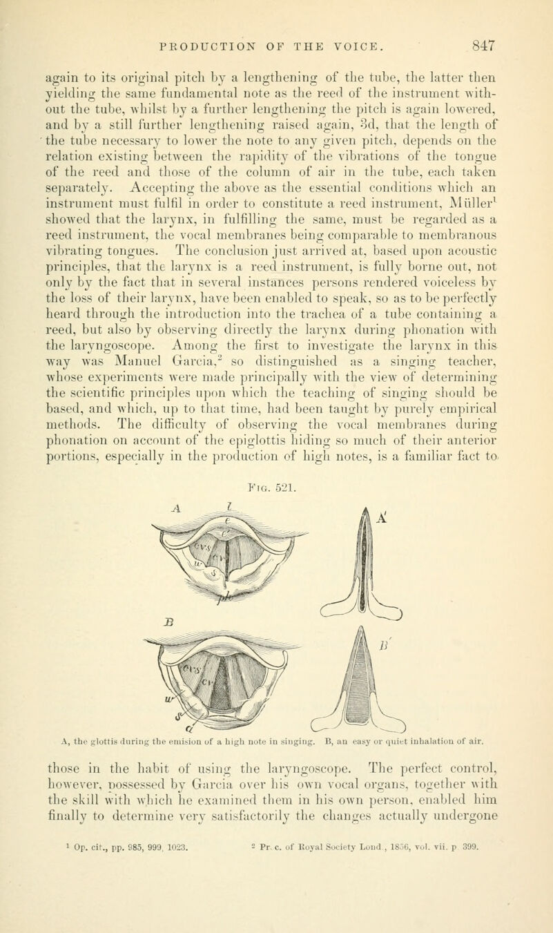 again to its original pitch by a lengthening of the tube, the latter then yielding the same fundamental note as the reed of the instrument with- out the tube, whilst by a further lengthening the pitch is again lowered, and by a still further lengthening raised again, 3d, that the length of the tube necessary to lower the note to any given pitch, depends on the relation existing between the rapidity of the vibrations of the tongue of the reed and those of the column of air in the tube, each taken separately. Accepting the above as the essential conditions which an instrument must fulfil in order to constitute a reed instrument, Midler1 showed that the larynx, in fulfilling the same, must be regarded as a reed instrument, the vocal membranes being comparable to membranous vibrating tongues. The conclusion just arrived at, based upon acoustic principles, that the larynx is a reed instrument, is fully borne out, not only by the fact that in several instances persons rendered voiceless by the loss of their larynx, have been enabled to speak, so as to be perfectly heard through the introduction into the trachea of a tube containing a reed, but also by observing directly the larynx during phonation with the laryngoscope. Among the first to investigate the larynx in this way was Manuel Garcia,2 so distinguished as a singing teacher, whose experiments were made principally with the view of determining the scientific principles upon which the teaching of singing should be based, and which, up to that time, had been taught by purely empirical methods. The difficulty of observing the vocal membranes during phonation on account of the epiglottis hiding so much of their anterior portions, especially in the production of high notes, is a familiar fact to- Fig. 521. A, the glottis during the emision uf a high note in singing. B, an easy or quiet inhalation of air. those in the habit of using the laryngoscope. The perfect control, however, nossessed by Garcia over his own vocal organs, together with the skill with which he examined them in his own person, enabled him finally to determine very satisfactorily the changes actually undergone 1 Op. cit., pp. 985, 999, 1023. - Pr c. of Royal Society Lond , 1856, vol. vii. p 399.