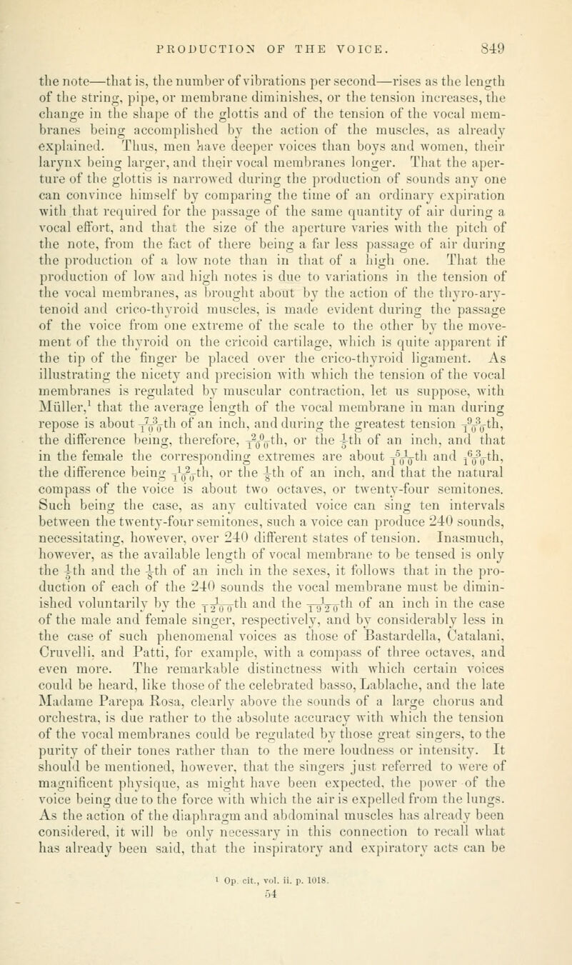 the note—that is, the number of vibrations per second—rises as the length of the string, pipe, or membrane diminishes, or the tension increases, the change in the shape of the glottis and of the tension of the vocal mem- branes being accomplished by the action of the muscles, as already explained. Thus, men have deeper voices than boys and women, their larynx being larger, and their vocal membranes longer. That the aper- ture of the glottis is narrowed during the production of sounds any one can convince himself by comparing the time of an ordinary expiration with that required for the passage of the same quantity of air during a vocal effort, and that the size of the aperture varies with the pitch of the note, from the fact of there being a far less passage of air during the production of a low note than in that of a high one. That the production of low and high notes is due to variations in the tension of the vocal membranes, as brought about by the action of the thyroary- tenoid and crico-thyroid muscles, is made evident during the passage of the voice from one extreme of the scale to the other by the move- ment of the thyroid on the cricoid cartilage, which is quite apparent if the tip of the finger be placed over the crico-thyroid ligament. As illustrating the nicety and precision with which the tension of the vocal membranes is regulated by muscular contraction, let us suppose, with Midler,1 that the average length of the vocal membrane in man during repose is about y^g-th of an inch, and during the greatest tension y^g-th, the difference being, therefore, yg°<j-th, or the ^-th of an inch, and that in the female the corresponding extremes are about -yyo*^1 an^ iVo^1' the difference being ^yg-th, or the ^-th of an inch, and that the natural compass of the voice is about two octaves, or twenty-four semitones. Such being the case, as any cultivated voice can sing ten intervals between the twenty-four semitones, such a voice can produce 240 sounds, necessitating, however, over 240 different states of tension. Inasmuch, however, as the available length of vocal membrane to be tensed is only the 4th and the -|-th of an inch in the sexes, it follows that in the pro- duction of each of the 240 sounds the vocal membrane must be dimin- ished voluntarily by the yjVo^1 an^ tne T92~o^ 0I> an ^ncn m ^ne case of the male and female singer, respectively, and by considerably less in the case of such phenomenal voices as those of Bastardella, Catalani, Cruvelli. and Patti, for example, with a compass of three octaves, and even more. The remarkable distinctness with which certain voices could be heard, like those of the celebrated basso, Lablache, and the late Madame Parepa Rosa, clearly above the sounds of a large chorus and orchestra, is due rather to the absolute accuracy with Avhich the tension of the vocal membranes could be regulated by those great singers, to the purity of their tones rather than to the mere loudness or intensity. It should be mentioned, however, that the singers just referred to were of magnificent physique, as might have been expected, the power of the voice being due to the force with which the air is expelled from the lungs. As the action of the diaphragm and abdominal muscles has already been considered, it will be only necessary in this connection to recall what has already been said, that the inspiratory and expiratory acts can be ■ Op cit., vol. ii. p. 1018. ;.4