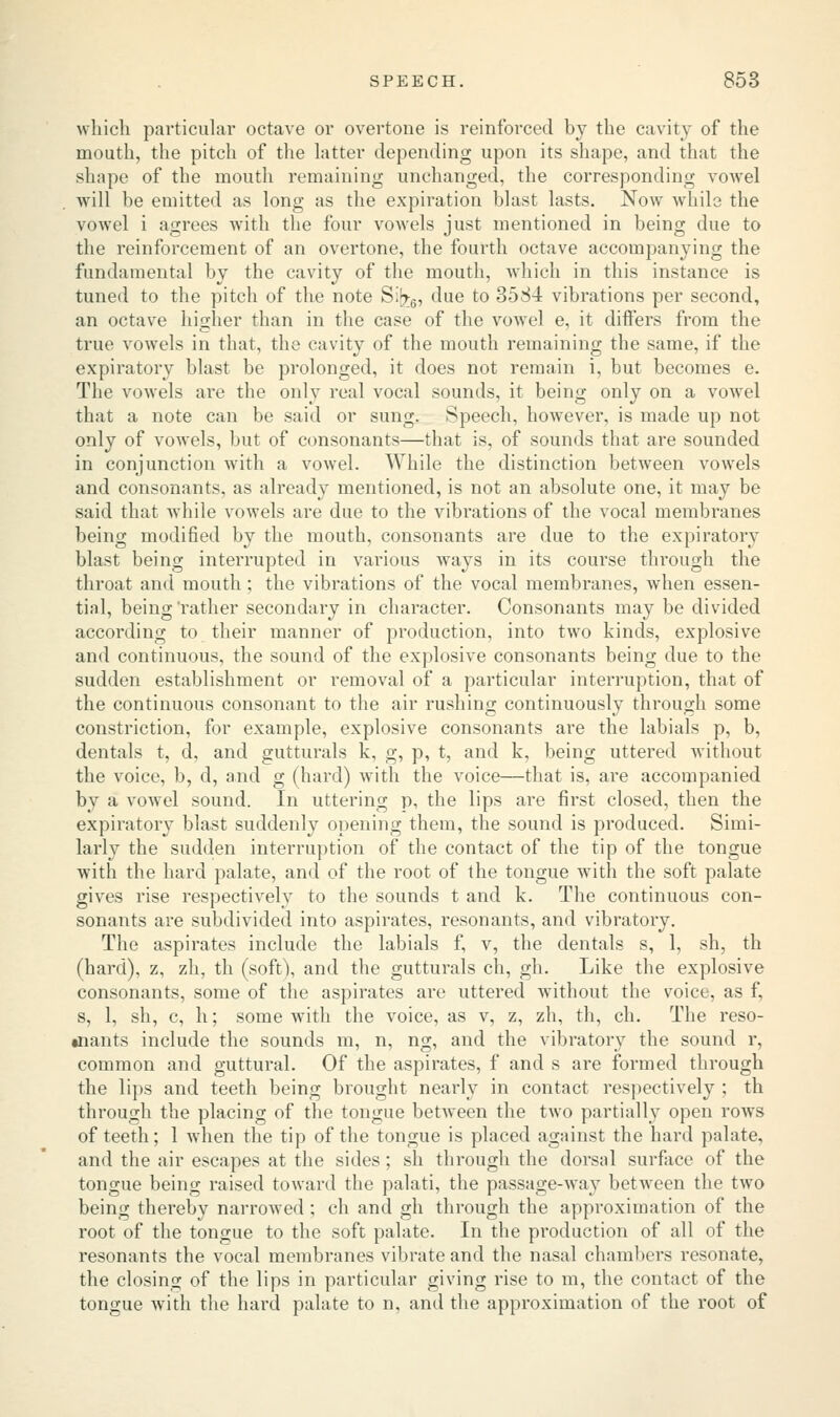 which particular octave or overtone is reinforced by the cavity of the mouth, the pitch of the latter depending upon its shape, and that the shape of the mouth remaining unchanged, the corresponding vowel will be emitted as long as the expiration blast lasts. Now while the vowel i agrees with the four vowels just mentioned in being due to the reinforcement of an overtone, the fourth octave accompanying the fundamental by the cavity of the mouth, which in this instance is tuned to the pitch of the note S;^6, due to 3584 vibrations per second, an octave higher than in the case of the vowel e, it differs from the true vowels in that, the cavity of the mouth remaining the same, if the expiratory blast be prolonged, it does not remain i, but becomes e. The vowels are the only real vocal sounds, it being only on a vowel that a note can be said or sung. Speech, however, is made up not only of vowels, but of consonants—that is, of sounds that are sounded in conjunction with a vowel. While the distinction between vowels and consonants, as already mentioned, is not an absolute one, it may be said that while vowels are due to the vibrations of the vocal membranes being modified by the mouth, consonants are due to the expiratory blast being interrupted in various ways in its course through the throat and mouth; the vibrations of the vocal membranes, when essen- tia.1, being'rather secondary in character. Consonants may be divided according to their manner of production, into two kinds, explosive and continuous, the sound of the explosive consonants being due to the sudden establishment or removal of a particular interruption, that of the continuous consonant to the air rushing continuously through some constriction, for example, explosive consonants are the labials p, b, dentals t, d, and gutturals k, g, p, t, and k, being uttered without the voice, b, d, and g (hard) with the voice—that is, are accompanied by a vowel sound. In uttering p, the lips are first closed, then the expiratory blast suddenly opening them, the sound is produced. Simi- larly the sudden interruption of the contact of the tip of the tongue with the hard palate, and of the root of the tongue with the soft palate gives rise respectively to the sounds t and k. The continuous con- sonants are subdivided into aspirates, resonants, and vibratory. The aspirates include the labials f, v, the dentals s, 1, sh, th (hard), z, zh, th (soft), and the gutturals ch, gh. Like the explosive consonants, some of the aspirates are uttered without the voice, as f, s, 1, sh, c, h; some with the voice, as v, z, zh, th, ch. The reso- •nants include the sounds m, n, ng, and the vibratory the sound r. common and guttural. Of the aspirates, f and s are formed through the lips and teeth being brought nearly in contact respectively ; th through the placing of the tongue between the two partially open rows of teeth; 1 when the tip of the tongue is placed against the hard palate, and the air escapes at the sides ; sh through the dorsal surface of the tongue being raised toward the palati, the passage-way between the two being thereby narrowed ; ch and gh through the approximation of the root of the tongue to the soft palate. In the production of all of the resonants the vocal membranes vibrate and the nasal chambers resonate, the closing of the lips in particular giving rise to m, the contact of the tongue with the hard palate to n, and the approximation of the root of