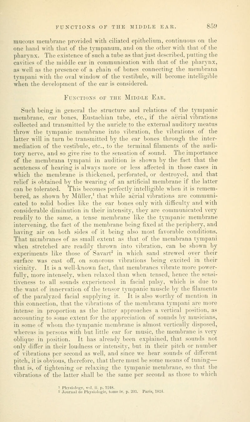 mucous membrane provided with ciliated epithelium, continuous on the one hand with that of the tympanum, and on the other with that of the pharynx. The existence of such a tube as that just described, putting the cavities of the middle ear in communication with that of the pharynx, as well as the presence of a chain of bones connecting the membrana tympani with the oval window of the vestibule, will become intelligible when the development of the ear is considered. Functions of the Middle Ear. Such being in general the structure and relations of the tympanic membrane, ear bones, Eustachian tube, etc., if the aerial vibrations collected and transmitted by the auricle to the external auditory meatus throw the tympanic membrane into vibration, the vibrations of the latter will in turn be transmitted by the ear bones through the inter- mediation of the vestibule, etc., to the terminal filaments of the audi- tory nerve, and so give rise to the sensation of sound. The importance of the membrana tympani in audition is shown by the fact that the acuteness of hearing is always more or less affected in those cases in which the membrane is thickened, perforated, or destroyed, and that relief is obtained by the wearing of an artificial membrane if the latter can be tolerated. This becomes perfectly intelligible when it is remem- bered, as shown by Miiller,1 that while aerial vibrations are communi- cated to solid bodies like the ear bones only with difficulty and with considerable diminution in their intensity, they are communicated very readily to the same, a tense membrane like the tympanic membrane intervening, the fact of the membrane being fixed at the periphery, and having air on both sides of it being also most favorable conditions. That membranes of as small extent as that of the membrana tympani when stretched are readily thrown into vibration, can be shown by experiments like those of Savart2 in which sand strewed over their surface was cast off, on sonorous vibrations being excited in their vicinity. It is a well-known fact, that membranes vibrate more power- fully, more intensely, when relaxed than when tensed, hence the sensi- tiveness to all sounds experienced in facial palsy, which is due to the want of innervation of the tensor tympanic muscle by the filaments of the paralyzed facial supplying it. It is also worthy of mention in this connection, that the vibrations of the membrana tympani are more intense in proportion as the latter approaches a vertical position, as accounting to some extent for the appreciation of sounds by musicians, in some of whom the tympanic membrane is almost vertically disposed, whereas in persons with but little ear for music, the membrane is very oblique in position. It has already been explained, that sounds not only differ in their loudness or intensity, but in their pitch or number of vibrations per second as well, and since we hear sounds of different pitch, it is obvious, therefore, that there must be some means of tuning— that is. of tightening or relaxing the tympanic membrane, so that the vibrations of the latter shall be the same per second as those to which i Physiology, vol. ii. p. 1248. - Journal de Physiologic, tuine iv. p. 203. Paris, 1824.