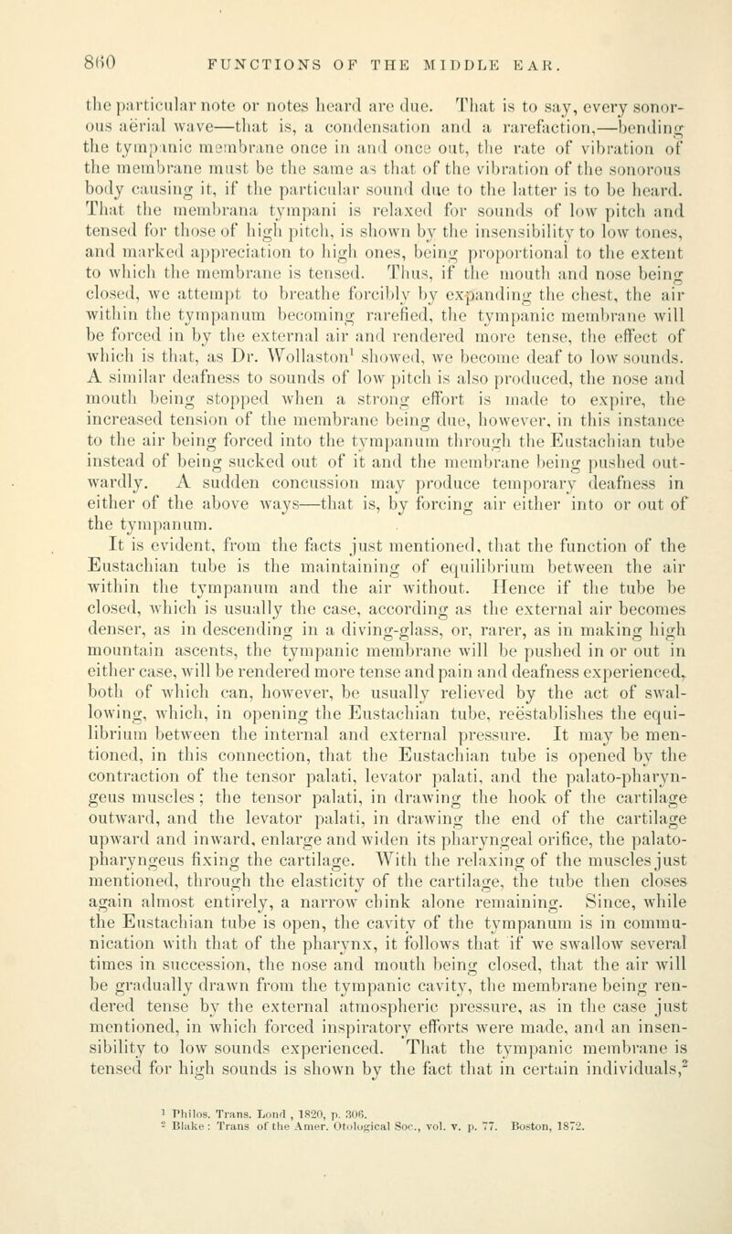 the particular note or notes heard are due. That is to say, every sonor- ous aerial wave—that is, a condensation and a rarefaction,—bending the tympanic membrane once in and once out, the rate of vibration of the membrane must be the same as that of the vibration of the sonorous body causing it, if the particular sound due to the latter is to be heard. That the membrana tympani is relaxed for sounds of low pitch and tensed for those of high pitch, is shown by the insensibility to low tones, and marked appreciation to high ones, being proportional to the extent to which the membrane is tensed. Thus, if the mouth and nose being closed, we attempt to breathe forcibly by expanding the chest, the air within the tympanum becoming rarefied, the tympanic membrane will be forced in by the external air and rendered more tense, the effect of which is that, as Dr. Wollaston1 showed, we become deaf to low sounds. A similar deafness to sounds of low pitch is also produced, the nose and mouth being stopped when a strong effort is made to expire, the increased tension of the membrane being due, however, in this instance to the air being forced into the tympanum through the Eustachian tube instead of being sucked out of it and the membrane being pushed out- wardly. A sudden concussion may produce temporary deafness in either of the above ways—that is, by forcing air either into or out of the tympanum. It is evident, from the facts just mentioned, that the function of the Eustachian tube is the maintaining of equilibrium between the air within the tympanum and the air without. Hence if the tube be closed, which is usually the case, according as the external air becomes denser, as in descending in a diving-glass, or, rarer, as in making high mountain ascents, the tympanic membrane will be pushed in or out in either case, will be rendered more tense and pain and deafness experienced, both of which can, however, he usually relieved by the act of swal- lowing, which, in opening the Eustachian tube, reestablishes the equi- librium between the internal and external pressure. It may be men- tioned, in this connection, that the Eustachian tube is opened by the contraction of the tensor palati, levator palati, and the palato-pharyn- geus muscles; the tensor palati, in drawing the hook of the cartilage outward, and the levator palati, in drawing the end of the cartilage upward and inward, enlarge and widen its pharyngeal orifice, the palato- pharyngeus fixing the cartilage. With the relaxing of the muscles just mentioned, through the elasticity of the cartilage, the tube then closes again almost entirely, a narrow chink alone remaining. Since, while the Eustachian tube is open, the cavity of the tympanum is in commu- nication with that of the pharynx, it follows that if we swallow several times in succession, the nose and mouth being closed, that the air will be gradually drawn from the tympanic cavity, the membrane being ren- dered tense by the external atmospheric pressure, as in the case just mentioned, in which forced inspiratory efforts were made, and an insen- sibility to low sounds experienced. That the tympanic membrane is tensed for high sounds is shown by the fact that in certain individuals,2 i riiilos. Trans. Lond , 1820, p. 306.
