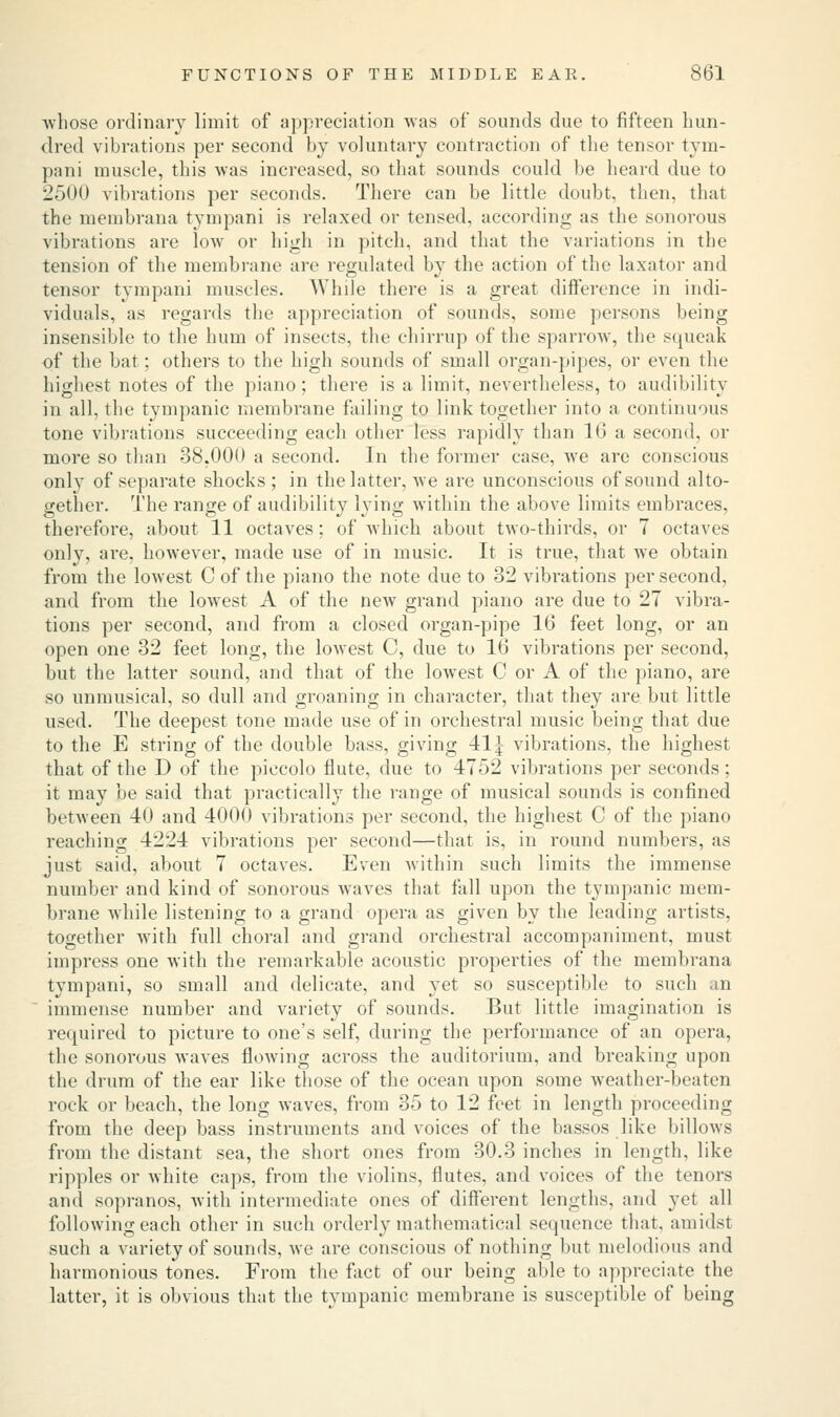 -whose ordinary limit of appreciation -was of sounds due to fifteen hun- dred vibrations per second by voluntary contraction of the tensor tym- pani muscle, this -was increased, so that sounds could be heard due to 2500 vibrations per seconds. There can be little doubt, then, that the membrana tympani is relaxed or tensed, according as the sonorous vibrations are low or high in pitch, and that the variations in the tension of the membrane arc regulated by the action of the laxator and tensor tympani muscles. While there is a great difference in indi- viduals, as regards the appreciation of sounds, some persons being insensible to the hum of insects, the chirrup of the sparrow, the squeak of the bat; others to the high sounds of small organ-pipes, or even the highest notes of the piano; there is a limit, nevertheless, to audibility in all, the tympanic membrane failing to link together into a continuous tone vibrations succeeding each other less rapidly than 16 a second, or more so than 38.000 a second. In the former case, Ave are conscious only of separate shocks; in the latter, Ave are unconscious of sound alto- gether. The range of audibility lying within the above limits embraces, therefore, about 11 octaves; of which about two-thirds, or 7 octaves only, are, however, made use of in music. It is true, that we obtain from the loAvest C of the piano the note due to 32 vibrations per second, and from the lowest A of the new grand piano are due to 27 vibra- tions per second, and from a closed organ-pipe 16 feet long, or an open one 32 feet long, the loAvest C, due to 16 vibrations per second, but the latter sound, and that of the lowest C or A of the piano, are so unmusical, so dull and groaning in character, that they are but little used. The deepest tone made use of in orchestral music being that due to the E string of the double bass, giving 41| vibrations, the highest that of the D of the piccolo flute, due to 4752 vibrations per seconds; it may be said that practically the range of musical sounds is confined between 40 and 4000 vibrations per second, the highest C of the piano reaching 4224 vibrations per second—that is, in round numbers, as just said, about 7 octaves. Even Avithin such limits the immense number and kind of sonorous Avaves that fall upon the tympanic mem- brane Avhile listening to a grand opera as given by the leading artists, together with full choral and grand orchestral accompaniment, must impress one with the remarkable acoustic properties of the membrana tympani, so small and delicate, and yet so susceptible to such an immense number and variety of sounds. But little imagination is required to picture to one's self, during the performance of an opera, the sonorous Avaves floAving across the auditorium, and breaking upon the drum of the ear like those of the ocean upon some weather-beaten rock or beach, the long waves, from 35 to 12 feet in length proceeding from the deep bass instruments and voices of the bassos like billows from the distant sea, the short ones from 30.3 inches in length, like ripples or white caps, from the violins, flutes, and voices of the tenors and sopranos, with intermediate ones of different lengths, and yet all following each other in such orderly mathematical sequence that, amidst such a variety of sounds, Ave are conscious of nothing but melodious and harmonious tones. From the fact of our being able to appreciate the latter, it is obvious that the tympanic membrane is susceptible of being