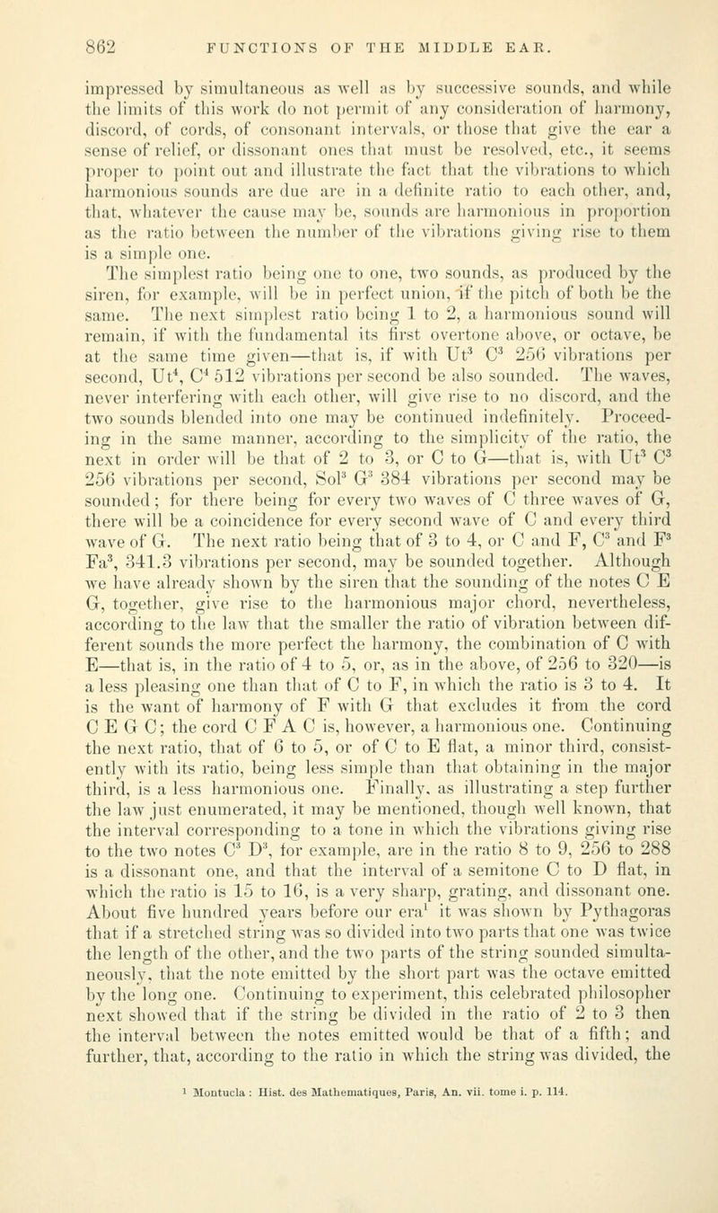 impressed by simultaneous as well as by successive sounds, and while the limits of this work do not permit of any consideration of harmony, discord, of cords, of consonant intervals, or those that give the ear a sense of relief, or dissonant ones that must be resolved, etc., it seems proper to point out and illustrate the fact that the vibrations to which harmonious sounds are due are in a definite ratio to each other, and, that, whatever the cause may be, sounds are harmonious in proportion as the ratio between the number of the vibrations giving rise to them is a simple one. The simplest ratio being one to one, two sounds, as produced by the siren, for example, will be in perfect union, if the pitch of both be the same. The next simplest ratio being 1 to 2, a harmonious sound will remain, if with the fundamental its first overtone above, or octave, be at the same time given—that is, if with Ut3 C3 256 vibrations per second, Ut4, C4 512 vibrations per second be also sounded. The waves, never interfering with each other, will give rise to no discord, and the two sounds blended into one may be continued indefinitely. Proceed- ing in the same manner, according to the simplicity of the ratio, the next in order will be that of 2 to 3, or C to G—that is, with Ut3 C3 256 vibrations per second, So? G3 384 vibrations per second may be sounded; for there being for every two waves of C three waves of G, there will be a coincidence for every second wave of C and every third wave of G. The next ratio being that of 3 to 4, or C and F, C3 and F3 Fa3, 341.3 vibrations per second, may be sounded together. Although we have already shown by the siren that the sounding of the notes C E G, together, give rise to the harmonious major chord, nevertheless, according to the law that the smaller the ratio of vibration between dif- ferent sounds the more perfect the harmony, the combination of C with E—that is, in the ratio of 4 to 5, or, as in the above, of 256 to 320—is a less pleasing one than that of C to F, in which the ratio is 3 to 4. It is the want of harmony of F with G that excludes it from the cord C E G C; the cord C F A C is, however, a harmonious one. Continuing the next ratio, that of 6 to 5, or of C to E flat, a minor third, consist- ently with its ratio, being less simple than that obtaining in the major third, is a less harmonious one. Finally, as illustrating a step further the law just enumerated, it may be mentioned, though well known, that the interval corresponding to a tone in which the vibrations giving rise to the two notes C3 D3, for example, are in the ratio 8 to 9, 256 to 288 is a dissonant one, and that the interval of a semitone C to D flat, in which the ratio is 15 to 16, is a very sharp, grating, and dissonant one. About five hundred years before our era1 it was shown by Pythagoras that if a stretched string was so divided into two parts that one was twice the length of the other, and the two parts of the string sounded simulta- neously, that the note emitted by the short part was the octave emitted by the long one. Continuing to experiment, this celebrated philosopher next showed that if the string be divided in the ratio of 2 to 3 then the interval between the notes emitted would be that of a fifth; and further, that, according to the ratio in which the string was divided, the 1 Montucla : Hist, des Mathematiques, Paris, An. vii. tome i. p. 114.