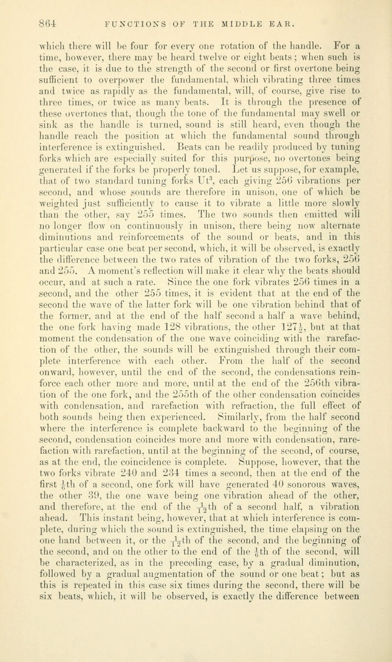 which there will be four for every one rotation of the handle. For a time, however, there may be heard twelve or eight beats; when such is the case, it is due to the strength of the second or first overtone being sufficient to overpower the fundamental, which vibrating three times and twice as rapidly as the fundamental, will, of course, give rise to three times, or twice as many beats. It is through the presence of these overtones that, though the tone of the fundamental may swell or sink as the handle is turned, sound is still heard, even though the handle reach the position at which the fundamental sound through interference is extinguished. Beats can be readily produced by tuning forks which are especially suited for this purpose, no overtones being generated if the forks be properly toned. Let us suppose, for example, that of two standard tuning forks Ut3, each giving 256 vibrations per second, and whose sounds are therefore in unison, one of which be weighted just sufficiently to cause it to vibrate a little more slowly than the other, say 255 times. The two sounds then emitted will no longer flow on continuously in unison, there being now alternate diminutions and reinforcements of the sound or beats, and in this particular case one beat per second, which, it will be observed, is exactly the difference between the tAvo rates of vibration of the two forks, 256 and 255. A moment's reflection will make it clear why the beats should occur, and at such a rate. Since the one fork vibrates 256 times in a second, and the other 255 times, it is evident that at the end of the second the wave of the latter fork will be one vibration behind that of the former, and at the end of the half second a half a wave behind, the one fork having made 128 vibrations, the other 127|, but at that moment the condensation of the one wave coinciding with the rarefac- tion of the other, the sounds will be extinguished through their com- plete interference with each other. From the half of the second onward, however, until the end of the second, the condensations rein- force each other more and more, until at the end of the 256th vibra- tion of the one fork, and the 255th of the other condensation coincides with condensation, and rarefaction with refraction, the full effect of both sounds being then experienced. Similarly, from the half second where the interference is complete backward to the beginning of the second, condensation coincides more and more with condensation, rare- faction with rarefaction, until at the beginning of the second, of course, as at the end, the coincidence is complete. Suppose, however, that the two forks vibrate 240 and 234 times a second, then at the end of the first £th of a second, one fork will have generated 40 sonorous waves, the other 39, the one wave being one vibration ahead of the other, and therefore, at the end of the y^th of a second half, a vibration ahead. This instant being, however, that at which interference is com- plete, during which the sound is extinguished, the time elapsing on the one hand between it, or the yV^n °^* ^ne seconcl, ar*d the beginning of the second, and on the other to the end of the Jth of the second, will be characterized, as in the preceding case, by a gradual diminution, followed by a gradual augmentation of the sound or one beat; but as this is repeated in this case six times during the second, there will be six beats, which, it will be observed, is exactly the difference between