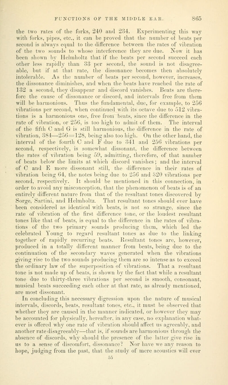 the two rates of the forks, 240 and 234. Experimenting this way with forks, pipes, etc., it can be proved that the number of beats per second is always ecpual to the difference between the rates of vibration of the two sounds to whose interference they are due. Now it has been shown by Helmholtz that if the beats per second succeed each other less rapidly than 33 per second, the sound is not disagree- able, but if at that rate, the dissonance becomes then absolutely intolerable. As the number of beats per second, however, increases, the dissonance diminishes, and when the beats have reached the rate of 132 a second, they disappear and discord vanishes. Beats are there- fore the cause of dissonance or discord, and intervals free from them will be harmonious. Thus the fundamental, due, for example, to 256 vibrations per second, when continued with its octave due to 512 vibra- tions is a harmonious one, free from beats, since the difference in the rate of vibration, or 256, is too high to admit of them. The interval of the fifth C and G is still harmonious, the difference in the rate of vibration, 384—256=128, being also too high. On the other hand, the interval of the fourth C and F due to 341 and 256 vibrations per second, respectively, is somewhat dissonant, the difference between the rates of vibration being 59, admitting, therefore, of that number of beats below the limits at which discord vanishes; and the interval of C and E more dissonant still, the difference in their rates of vibration being 64, the notes being due to 256 and 320 vibrations per second, respectively. It should be mentioned in this connection, in order to avoid any misconception, that the phenomenon of beats is of an entirely different nature from that of the resultant tones discovered by Sorge, Sartini, and Helmholtz. That resultant tones should ever have been considered as identical with beats, is not so strange, since the rate of vibration of the first difference tone, or the loudest resultant tones like that of beats, is equal to the difference in the rates of vibra- tions of the two primary sounds producing them, which led the celebrated Young to regard resultant tones as due to the linking together of rapidly recurring beats. Resultant tones are, however, produced in a totally different manner from beats, being due to the continuation of the secondaiy waves generated when the vibrations giving rise to the two sounds producing them are so intense as to exceed the ordinary law of the superposition of vibrations. That a resultant tone is not made up of beats, is shown by the fact that while a resultant tone due to thirty-three vibrations per second is smooth, consonant, musical beats succeeding each other at that rate, as already mentioned, are most dissonant. In concluding this necessary digression upon the nature of musical intervals, discords, beats, resultant tones, etc., it must be observed that whether they are caused in the manner indicated, or however they may be accounted for physically, hereafter, in any case, no explanation what- ever is offered why one rate of vibration should affect us agreeably, and another rate disagreeably—that is, if sounds are harmonious through the absence of discords, why should the presence of the latter give rise in us to a sense of discomfort, dissonance'.'' Nor have we any reason to hope, judging from the past, that the study of mere acoustics will ever