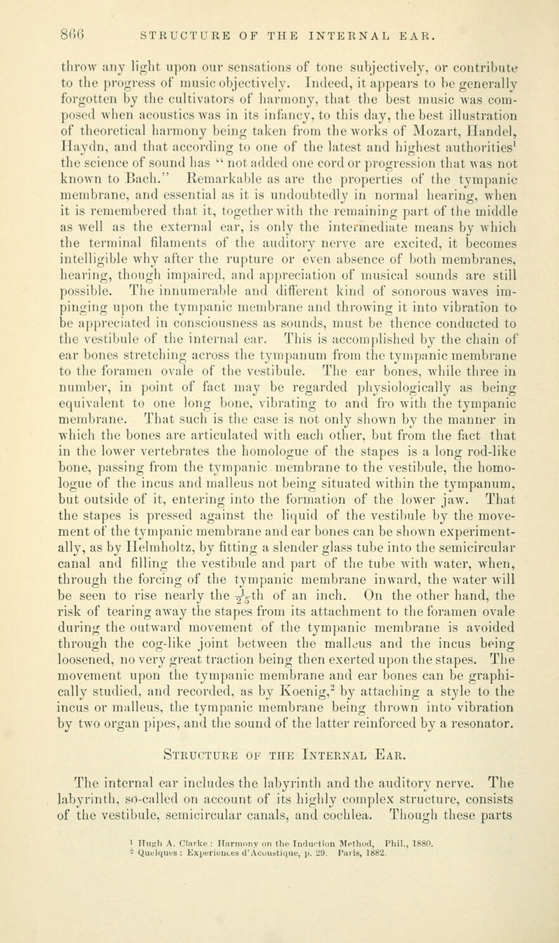 throw any light upon our sensations of tone subjectively, or contribute to the progress of music objectively. Indeed, it appears to be generally- forgotten by the cultivators of harmony, that the best music was com- posed when acoustics was in its infancy, to this day, the best illustration of theoretical harmony being taken from theAvorks of Mozart, Handel, Haydn, and that according to one of the latest and highest authorities1 the science of sound has  not added one cord or progression that was not known to Bach. Remarkable as are the properties of the tympanic membrane, and essential as it is undoubtedly in normal hearing, when it is remembered that it, together with the remaining part of the middle as well as the external ear, is only the intermediate means by which the terminal filaments of the auditory nerve are excited, it becomes intelligible why after the rupture or even absence of both membranes, hearing, though impaired, and appreciation of musical sounds are still possible. The innumerable and different kind of sonorous waves im- pinging upon the tympanic membrane and throwing it into vibration to be appreciated in consciousness as sounds, must be thence conducted to the vestibule of the internal ear. This is accomplished by the chain of ear bones stretching across the tympanum from the tympanic membrane to the foramen ovale of the vestibule. The ear bones, while three in number, in point of fact may be regarded physiologically as being equivalent to one long bone, vibrating to and fro with the tympanic membrane. That such is the case is not only shown by the manner in which the bones are articulated with each other, but from the fact that in the lower vertebrates the homologue of the stapes is a long rod-like bone, passing from the tympanic membrane to the vestibule, the homo- logue of the incus and malleus not being situated within the tympanum, but outside of it, entering into the formation of the lower jaw. That the stapes is pressed against the liquid of the vestibule by the move- ment of the tympanic membrane and ear bones can be shown experiment- ally, as by Helmholtz, by fitting a slender glass tube into the semicircular canal and filling the vestibule and part of the tube with water, when, through the forcing of the tympanic membrane inward, the water will be seen to rise nearly the ^ij-th °f an incn- On the other hand, the risk of tearing away the stapes from its attachment to the foramen ovale during the outward movement of the tympanic membrane is avoided through the cog-like joint between the malleus and the incus being loosened, no very great traction being then exerted upon the stapes. The movement upon the tympanic membrane and ear bones can be graphi- cally studied, and recorded, as by Koenig,2 by attaching a style to the incus or malleus, the tympanic membrane being thrown into vibration by two organ pipes, and the sound of the latter reinforced by a resonator. Structure of the Internal Ear. The internal ear includes the labyrinth and the auditory nerve. The labyrinth, so-called on account of its highly complex structure, consists of the vestibule, semicircular canals, and cochlea. Though these parts l nnjrli A. Clarke : narmony mi the induction Method, Phil., 1880.  Quelques : Exiieriem.es d'Acouatique, p. 2d. Paris, 1882.
