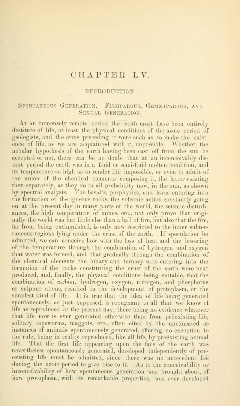 CHAPTER LV. REPRODUCTION. Spontaneous Generation. Fissiparous, Gemmiparous, and Sexual Generation. At an immensely remote period the earth must have been entirely destitute of life, at least the physical conditions of the azoic period of geologists, and the aeons preceding it were such as to make the exist- ence of life, as Ave are acquainted with it, impossible. Whether the nebular hypothesis of the earth having been cast off from the sun be accepted or not, there can be no doubt that at an inconceivably dis- tant period the earth was in a fluid or semi-fluid molten condition, and its temperature so high as to render life impossible, or even to admit of the union of the chemical elements composing it, the latter existing then separately, as they do in all probability now, in the sun, as shown by spectral analysis. The basalts, porphyries, and lavas entering into the formation of the igneous rocks, the volcanic action constantly going on at the present day in many parts of the world, the seismic disturb- ances, the high temperature of mines, etc., not only prove that origi- nally the world was but little else than a ball of fire, but also that the fire, far from being extinguished, is only now restricted to the inner subter- raneous regions lying under the crust of the earth. If speculation be admitted, we can conceive how with the loss of heat and the lowering of the temperature through the combination of hydrogen and oxygen that water was formed, and that gradually through the combination of the chemical elements the binary and ternary salts entering into the formation of the rocks constituting the crust of the earth were next produced, and, finally, the physical conditions being suitable, that the combination of carbon, hydrogen, oxygen, nitrogen, and phosphorus or sulphur atoms, resulted in the development of protoplasm, or the simplest kind of life. It is true that the idea of life being generated spontaneously, as just supposed, is repugnant to all that we know of life as reproduced at the pi'esent day, there being no evidence Avhatever that life now is ever generated otherwise than from preexisting life, solitary tapeworms, maggots, etc., often cited by the uneducated as instances of animals spontaneously generated, offering no exception to the rule, being in reality reproduced, like all life, by preexisting animal life. That the first life appearing upon the face of the earth was nevertheless spontaneously generated, developed independently of pre- existing life must be admitted, since there was no antecedent life during the azoic period to give rise to it. As to the conceivability or inconceivability of how spontaneous generation was brought about, of how protoplasm, with its remarkable properties, was ever developed