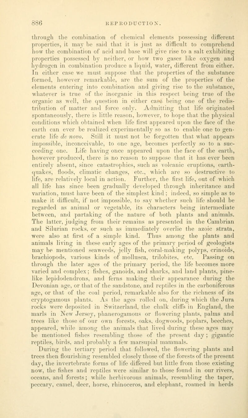 through the combination of chemical elements possessing different properties, it may be said that it is just as difficult to comprehend how the combination of acid and base will give rise to a salt exhibiting properties possessed by neither, or how two gases like oxygen and hydrogen in combination produce a liquid, water, different from either. In either case we must suppose that the properties of the substance formed, however remarkable, are the sum of the properties of the elements entering into combination and giving rise to the substance, whatever is true of the inorganic in this reaped being true of the organic as well, the question in either case being one of the redis- tribution of matter and force only. Admitting that life originated spontaneously, there is little reason, however, to hope that the physical conditions which obtained when life first appeared upon the face of the earth can ever be realized experimentally so as to enable one to gen- erate life de novo. Still it must not be forgotten that what appears impossible, inconceivable, to one age, becomes perfectly so to a suc- ceeding one. Life having once appeared upon the face of the earth, however produced, there is no reason to suppose that it has ever been entirely absent, since catastrophies, such as volcanic eruptions, earth- quakes, floods, climatic changes, etc., which are so destructive to life, are relatively local in action. Further, the first life, out of which all life has since been gradually developed through inheritance and variation, must have been of the simplest kind; indeed, so simple as to make it difficult, if not impossible, to say whether such life should be regarded as animal or vegetable, its characters being intermediate between, and partaking of the nature of both plants and animals. The latter, judging from their remains as presented in the Cambrian and Silurian rocks, or such as immediately overlie the azoic strata, were also at first of a simple kind. Thus among the plants and animals living in these early ages of the primary period of geologists may be mentioned seaweeds, jelly fish, coral-making polyps, crinoids, brachiopods, various kinds of mollusca, trilobites, etc. Passing on through the later ages of the primary period, the life becomes more varied and complex; fishes, ganoids, and sharks, and land plants, pine- like lepidodendrons, and ferns making their appearance during the Devonian age, or that of the sandstone, and reptiles in the carboniferous age, or that of the coal period, remarkable also for the richness of its cryptogamous plants. As the ages rolled on, during which the Jura rocks Avere deposited in Switzerland, the chalk cliffs in England, the marls in New Jersey, phanerogamous or flowering plants, palms and trees like those of our own forests, oaks, dogwoods, poplars, beeches, appeared, while among the animals that lived during these ages may be mentioned fishes resembling those of the present day ; gigantic reptiles, birds, and probably a few marsupial mammals. During the tertiary period that followed, the flowering plants and trees then flourishing resembled closely those of the forests of the present day, the invertebrate forms of life differed but little from those existing now, the fishes and reptiles were similar to those found in our rivers, oceans, and forests; while herbivorous animals, resembling the taper, peccary, camel, deer, horse, rhinoceros, and elephant, roamed in herds