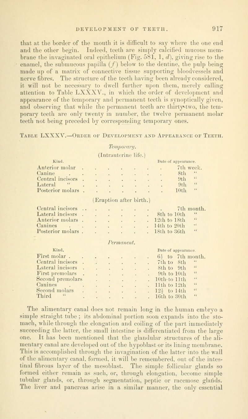 that at the border of the mouth it is difficult to say where the one end and the other begin. Indeed, teeth are simply calcified mucous mem- brane the invaginated oral epithelium (Fig. 581, 1, d), giving rise to the enamel, the submucous papilla (/) below to the dentine, the pulp being made up of a matrix of connective tissue supporting bloodvessels and nerve fibres. The structure of the teeth having been already considered, it will not be necessary to dwell further upon them, merely calling attention to Table LXXXY., in which the order of development and appearance of the temporary and permanent teeth is synoptically given, and observing that while the permanent teeth are thirty-two, the tem- porary teeth are only twenty in number, the twelve permanent molar teeth not being preceded by corresponding temporary ones. Table LXXXV.—Order of Development and Appearance of Teeth. Temporary. (Intrauterine life.) Kind. Date of appearance. Anterior molar 7th week. Canine 8th  Central incisors 9th  Lateral  9th  Posterior molars (Eruption after birth. 10th  Central incisors ...... 7th month Lateral incisors . 8th to 10th  Anterior molars . 12th to 18th  Canines 14th to 20th  Posterior molars . Permanent. 18th to 36th Kind. Date of appearance. First molar . ..... 6V to 7th month Central incisors 7th to 8th  Lateral incisors 8th to 9th  First premolars 9th to 10th  Second premolars 10th-to 11th  Canines 11th to 12th  Second molars 12J to 14th  Third 16th to 30th  The alimentary canal does not remain long in the human embryo a simple straight tube ; its abdominal portion soon expands into the sto- mach, while through the elongation and coiling of the part immediately succeeding the latter, the small intestine is differentiated from the large one. It has been mentioned that the glandular structures of the ali- mentary canal are developed out of the hypoblast or its lining membrane. This is accomplished through the invagination of the latter into the wall of the alimentary canal, formed, it will be remembered, out of the intes- tinal fibrous layer of the mesoblast. The simple follicular glands so formed either remain as such, or, through elongation, become simple tubular glands, or, through segmentation, peptic or racemose glands. The liver and pancreas arise in a similar manner, the only essential