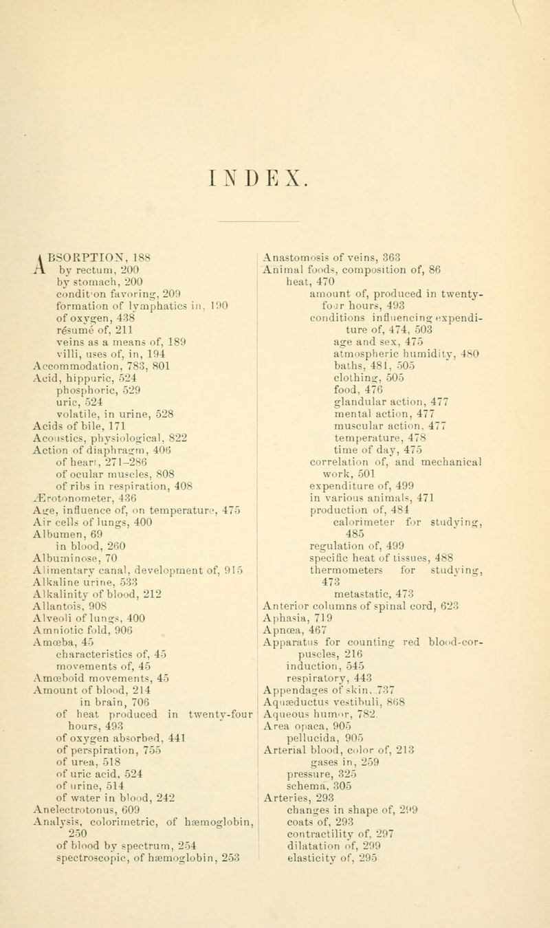 INDEX. 4 BSORPTION, 188 A by rectum, 200 by stomach, 200 condit on favoring, 209 formation of lymphatics in. 100 of oxygen, 438 resume of, 211 veins as a means of, 189 villi, uses of, in, 194 Accommodation, 783, 801 Acid, hippuric, 524 phosphoric, 529 uric, 524 volatile, in urine, 528 Acids of bile, 171 Acoustics, physiological, 822 Action of diaphragm, 406 of hear;, 271-286 of ocular muscles, 808 of ribs in respiration, 408 .K- tonometer, 436 Ai^e, influence of, on temperatur •. 47> Air cells of lungs, 400 Albumen, 69 in blood, 260 Albuminose, 70 Alimentary canal, development of, 915 Alkaline urine, 533 Alkalinity of blood, 212 Allantois, 908 Alveoli of lungs, 400 Amniotic fold, 906 Amceba, 45 characteristics of, 45 movements of, 45 Amoeboid movements, 45 Amount of blood, 214 in brain, 706 of heat produced in twentv-four hours, 493 of oxygen absorbed, 441 of perspiration, 755 of urea, 518 of uric acid, 524 of urine, 514 of water in b'o.id, 242 Anelectrotonus, 609 Analysis, colorimetric, of haemoglobin,  250 of blood by spectrum, 254 spectroscopic, of haemoglobin. 253 Anastomosis of veins, 363 Animal foods, composition of, 86 heat, 470 amount of, produced in twenty- fo :r hours, 493 conditions influencing expendi- ture of, 474, 503 age and sex, 475 atmospheric humiditv. 480 baths, 481, 505 clothing, 505 food, 470 glandular action, 477 mental action, 477 muscular action. 477 temperature, 478 time of day, 475 correlation of, and mechanical work, 501 expenditure of, 499 in various animals, 471 production of, 484 calorimeter for studying, 485 regulation of, 499 specific heat of tissues, 488 thermometers for studvin^, 473 metastatic, 473 Anterior columns of spinal cord, 623 Aphasia, 719 Apncea, 467 Apparatus for counting red blood-cor- puscles, 216 induction, 545 respiratory, 443 Appendages of skin. 737 Aquaeductus vestibuli, 868 Aqueous humor, 782. Area opaca, 905 pellucida, 905 Arterial blood, color of, 213 gases in, 259 pressure, 325 schema, 305 Arteries, 293 changes in shape of, 299 coats^of, 293 contractility of. '2'.'~ dilatation of, 299 elasticity of, 295