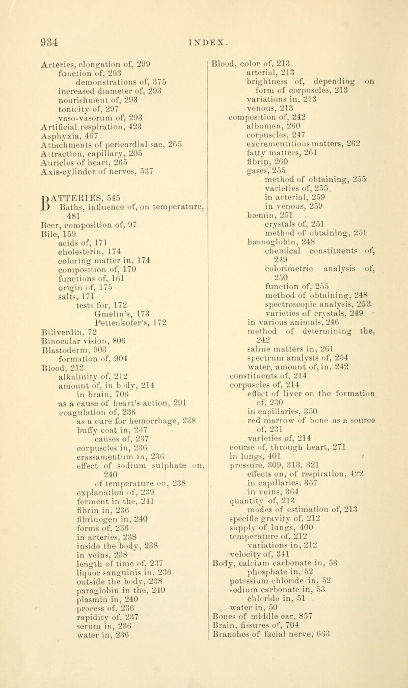 Arteries, elongation of, 299 function of, 293 demonstrations of, 375 increased diameter of, 293 nourishment of, 293 tonicity of, 297 vaso-vasorum of, 293 Artificial respiration, 423 Asphj'xia, 467 Attachments of pericardial sac, 265 Attraction, capillary, 205 Auricles of heart, 265 Axis-cylinder of nerves, 537 BATTERIES, 545 Baths, influence of, on temperature, 481 Beer, composition of, 97 Bile, 159 acids of, 171 cholesterin, 174 coloring matter in, 174 composition of, 170 function* of, 161 origin of, 175 salts, 171 tests for, 172 Gmelin's, 173 Pettenkofer's, 172 Biliverdin, 72 Binocular vision, 806 Blastoderm, 903 formation of, 904 Blood, 212 alkalinity of, 212 amount of, in body, 214 in brain, 706 as a cause of heart's action, 291 coagulation of, 236 as a cure for hemorrhage, 238 buffy coat in, 237 causes of, 237 corpuscles in, 236 crassamentum in, 236 effect of sodium sulphate on, 240 of temperature on, 238 explanation of, 239 ferment in the, 241 fibrin in, 236 fibrinogen in, 240 forms of, 236 in arteries, 238 inside the body, 238 in veins, 238 length of time of, 237 liquor sanguinis in, 236 outside the body, 238 paraglobin in the, 240 plasmin in, 240 process of, 236 rapidity of, 237 serum in, 236 water in, 236 Blood, color of, 213 arterial, 213 brightness of, depending on form of corpuscles, 213 variations in, 213 venous, 213 composition of, 242 albumen, 260 corpuscles, 247 excrementitious matters, 262 fatty matters, 261 fibrin, 260 gases, 255 method of obtaining, 255 varieties of, 255 in arterial, 259 in venous, 259 haemin, 251 crystals of, 251 method of obtaining, 251 haemoglobin, 248 chemical constituents of, 2J9 colori metric analysis of, 250 function of, 255 method of obtaining, 248 spectroscopic analysis, 253 varieties of crystals, 249 ■ in various animals, 246 method of determining the, 242 saline matters in, 261 spectrum analysis of, 254 water, amount of, in, 242 constituents of, 214 corpuscles of, 214 effect of liver on the formation of, 230 in capillaries, 350 red marrow of bone as a source of, 231 varieties of, 214 course of, through heart, 271 in lungs, 401 pressure, 309, 313, 321 effects on, of respiration, 422 in capillaries, 357 in veins, 364 quantity of, 213 modes of estimation of, 213 specific gravity of, 212 supply of lungs, 400 temperature of, 212 variations in, 212 velocity of, 341 Body, calcium carbonate in, 53 phosphate in, 52 potassium chloride in, 52 >odium carbonate in, 53 chloride in, 51 water in, 50 Bones of middle ear, 857 Brain, fissures of, 704 Branches of facial nerve, 663