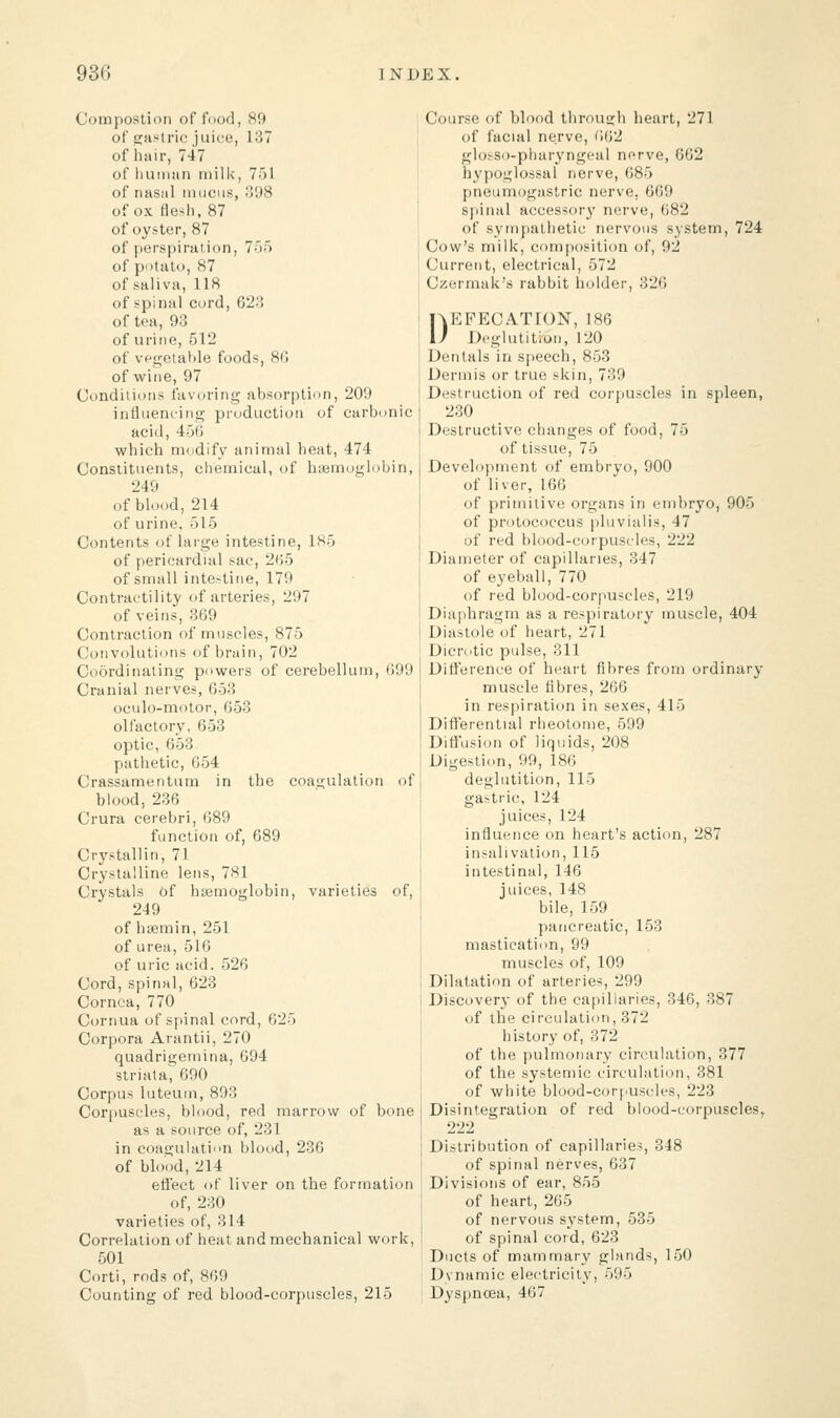 Compostion of food, 89 of gastric juice, L37 of hair, 747 of human milk, 751 of nasal mucus, 398 of ox flesh, 87 of oyster, 87 of perspiration, 755 of potato, 87 of saliva, 118 of spinal cord, 623 of tea, 93 of urine, 512 of vegetable foods, 86 of wine, 97 Conditions favoring absorption, 209 influencing production of carbonic acid, 456 which modify animal heat, 474 Constituents, chemical, of haemoglobin, 249 of blood, 214 of urine, 515 Contents of large intestine, L85 of pericardial sac, 265 of small intestine, 179 Contractility of arteries, 297 of veins, 369 Contraction of muscles, 875 Convolutions of brain, 702 Coordinating powers of cerebellum, 699 Cranial nerves, 6-33 oculo-motor, 653 olfactory, 653 optic, 653 pathetic, 654 Crassamentum in the coagulation of blood, 236 Crura cerebri, 689 function of, 689 Crystallin, 71 Crystalline lens, 781 Crystals of haemoglobin, varieties of, 249 of hsemin, 251 of urea, 516 of uric acid. 526 Cord, spinal, 623 Cornea, 770 Cornua of spinal cord, 625 Corpora Arantii, 270 quadrigemina, G94 striata, 690 Corpus luteum, 893 Corpuscles, blood, red marrow of bone as a source of, 231 in coagulation blood, 236 of blood, 214 effect of liver on the formation of, 230 varieties of, 314 Correlation of heat and mechanical work, 501 Corti, rods of, 869 Counting of red blood-corpuscles, 215 Course of blood through heart, 271 of facial nerve, 662 glosso-pharyngeal nerve, 662 hypoglossal nerve, 685 pneumogastric nerve, 669 spinal accessory nerve, 682 of sympathetic nervous system, 724 Cow's milk, composition of, 92 Current, electrical, 572 Czermak's rabbit holder, 326 DEFECATION, 186 Deglutition, 120 Dentals in speech, 853 Dermis or true skin, 739 Destruction of red corpuscles in spleen, 230 Destructive changes of food, 75 of tissue, 75 Development of embryo, 900 of liver, 166 of primitive organs in embryo, 905 of protococcus pluvialis, 47 of red blood-corpuscles, 222 Diameter of capillaries, 347 of eyeball, 770 of red blood-corpuscles, 219 Diaphragm as a respiratory muscle, 404 Diastole of heart, 271 Dicrotic pulse, 311 Difference of heart fibres from ordinary muscle fibres, 266 in respiration in sexes, 41) Differential rheotome, 599 Diffusion of liquids, 208 Digestion, 99, 186 deglutition, 115 gastric, 124 juices, 124 influence on heart's action, 287 insalivation, 115 intestinal, 146 juices, 148 bile, 159 pancreatic, 153 mastication, 99 muscles of, 109 Dilatation of arteries, 299 Discovery of the capillaries, 346, 387 of the circulation, 372 history of, 372 of the pulmonary circulation, 377 of the systemic circulation, 381 of white blood-corpuscles, 223 Disintegration of red blood-corpuscles, 222 Distribution of capillaries, 348 of spinal nerves, 637 Divisions of ear, 855 of heart, 265 of nervous system, 535 of spinal cord, 623 Ducts of mammary glands, 150 Dynamic electricity, 595 Dyspnoea, 467