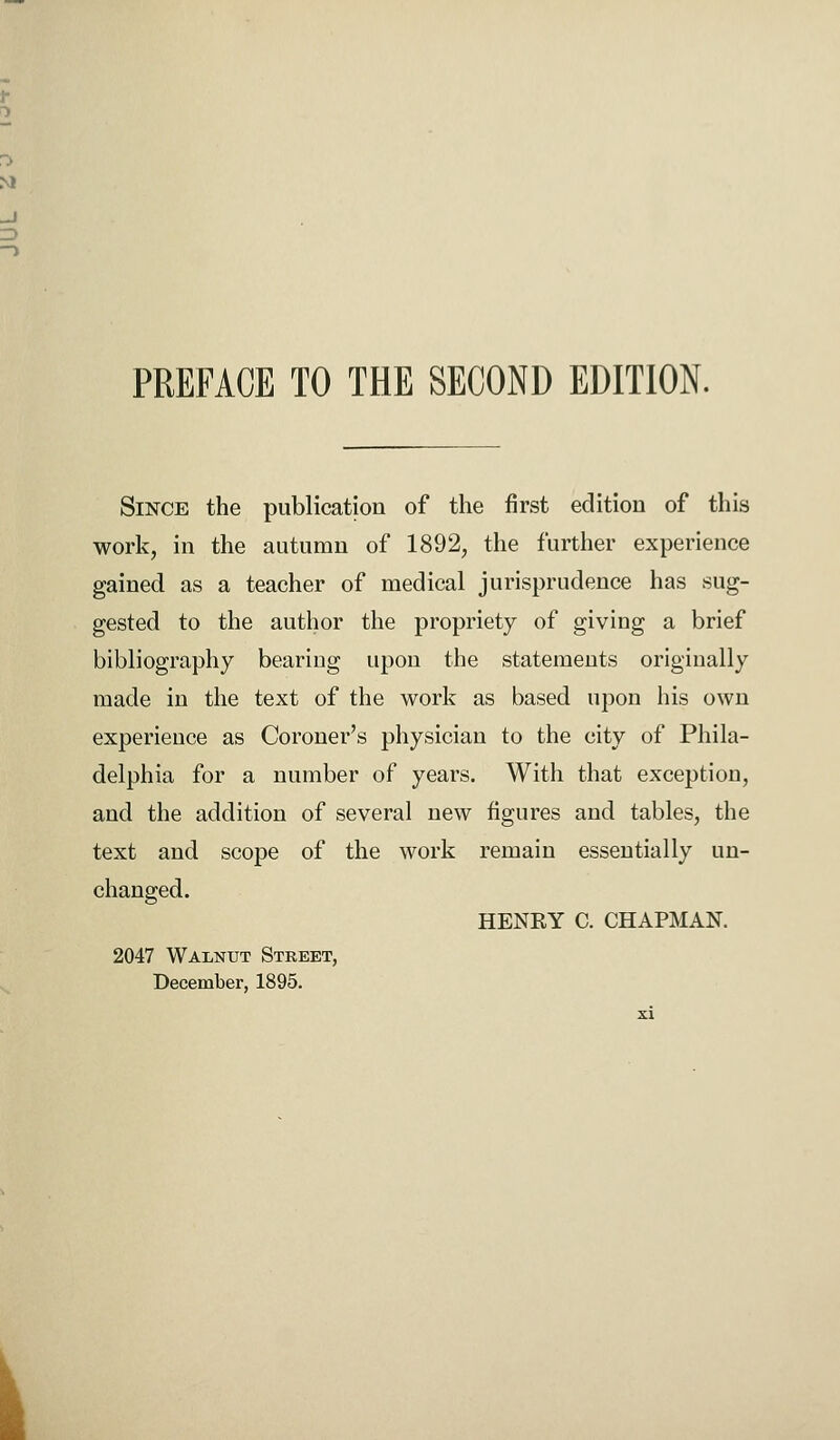 PREFACE TO THE SECOND EDITION. Since the publication of the first edition of this work, in the autumn of 1892, the further experience gained as a teacher of medical jurisprudence has sug- gested to the author the propriety of giving a brief bibliography bearing upon the statements originally made in the text of the work as based upon his own experience as Coroner's physician to the city of Phila- delphia for a number of years. With that exception, and the addition of several new figures and tables, the text and scope of the work remain essentially un- changed. HENEY C. CHAPMAN. 2047 Walnut Street, December, 1895.