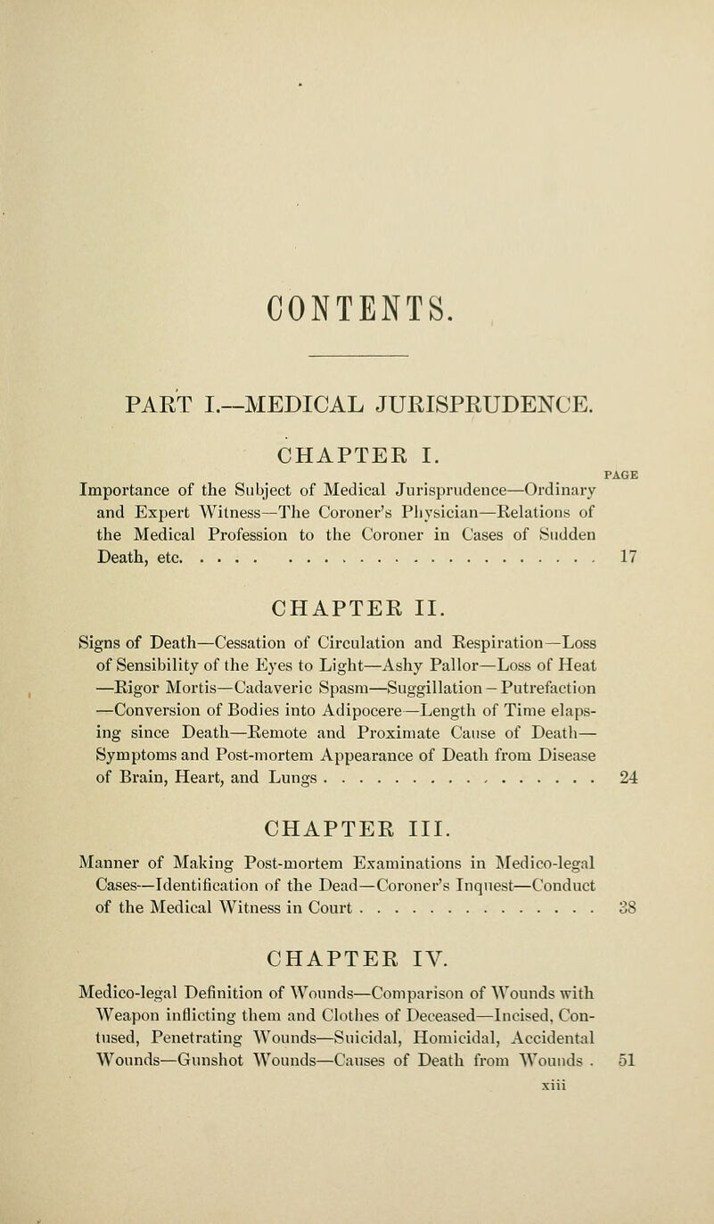 CONTENTS. PART I.—MEDICAL JURISPRUDENCE. CHAPTER I. PAGE Importance of the Subject of Medical Jurisprudence—Ordinary and Expert Witness—The Coroner's Physician—Relations of the Medical Profession to the Coroner in Cases of Sudden Death, etc 17 CHAPTER II. Signs of Death—Cessation of Circulation and Respiration—Loss of Sensibility of the fCyes to Light—Ashy Pallor—Loss of Heat —Rigor Mortis—Cadaveric Spasm—Suggillation — Putrefaction —Conversion of Bodies into Adipocere—Length of Time elaps- ing since Death—Remote and Proximate Cause of Death— Symptoms and Post-mortem Appearance of Death from Disease of Brain, Heart, and Lungs 24 CHAPTER III. Manner of Making Post-mortem Examinations in Medico-legal Cases—Identification of the Dead—Coroner's Inquest—Conduct of the Medical Witness in Court 38 CHAPTER IV. Medico-legal Definition of Wounds—Comparison of Wounds with Weapon inflicting them and Clothes of Deceased—Incised, Con- tused, Penetrating Wounds—Suicidal, Homicidal, Accidental Wounds—Gunshot Wounds—Causes of Death from Wounds . 51