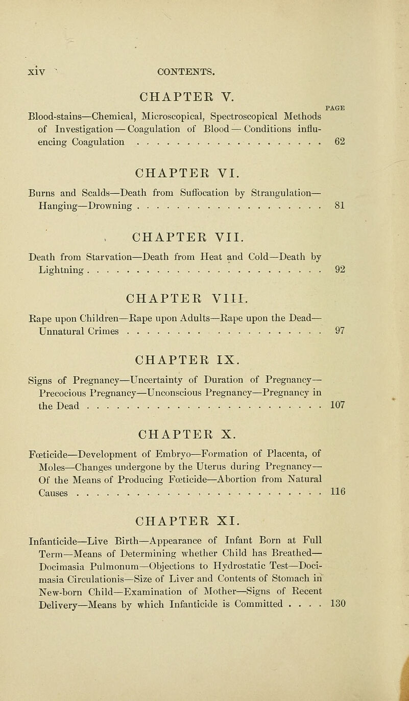 CHAPTEK V. PAGE Blood-stains—Chemical, Microscopical, Spectroscopical Methods of Investigation — Coagulation of Blood — Conditions influ- encing Coagulation 62 CHAPTER VI. Burns and Scalds—Death from Suffocation by Strangulation— Hanging—Drowning 81 CHAPTER VII. Death from Starvation—Death from Heat and Cold—Death by Lightning 92 CHAPTER VIII. Bape upon Children—Bape upon Adults—Bape upon the Dead— Unnatural Crimes 97 CHAPTER IX. Signs of Pregnancy—Uncertainty of Duration of Pregnancy— Precocious Pregnancy—Unconscious Pregnancy—Pregnancy in the Dead 107 CHAPTER X. Foeticide—Development of Embryo—Formation of Placenta, of Moles—Changes undergone by the Uterus during Pregnancy— Of the Means of Producing Foeticide—Abortion from Natural Causes 116 CHAPTER XI. Infanticide—Live Birth—Appearance of Infant Born at Full Term—Means of Determining whether Child has Breathed— Docimasia Pulmonum—Objections to Hydrostatic Test—Doci- masia Circulationis—Size of Liver and Contents of Stomach in New-born Child—Examination of Mother—Signs of Becent Delivery—Means by which Infanticide is Committed .... 130