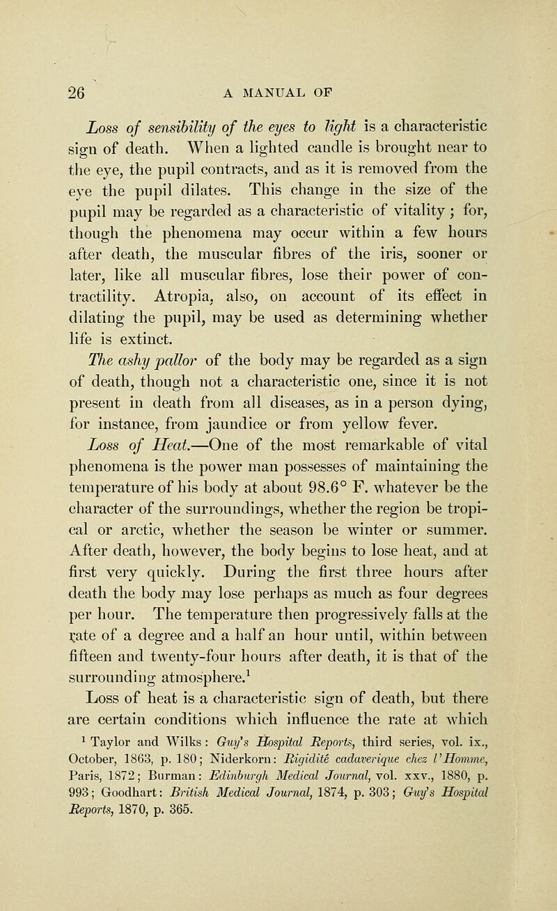 Loss of sensibility of the eyes to light is a characteristic sign of death. When a lighted candle is brought near to the eye, the pupil contracts, and as it is removed from the eye the pupil dilates. This change in the size of the pupil may be regarded as a characteristic of vitality; for, though the phenomena may occur within a few hours after death, the muscular fibres of the iris, sooner or later, like all muscular fibres, lose their power of con- tractility. Atropia, also, on account of its effect in dilating the pupil, may be used as determining whether life is extinct. The ashy pallor of the body may be regarded as a sign of death, though not a characteristic one, since it is not present in death from all diseases, as in a person dying, for instance, from jaundice or from yellow fever. Loss of Heat.—One of the most remarkable of vital phenomena is the power man possesses of maintaining the temperature of his body at about 98.6° F. whatever be the character of the surroundings, whether the region be tropi- cal or arctic, whether the season be winter or summer. After death, however, the body begins to lose heat, and at first very quickly. During the first three hours after death the body may lose perhaps as much as four degrees per hour. The temperature then progressively falls at the rate of a degree and a half an hour until, within between fifteen and twenty-four hours after death, it is that of the surrounding atmosphere.1 Loss of heat is a characteristic sign of death, but there are certain conditions which influence the rate at which 1 Taylor and Wilks : Guy's Hospital Reports, third series, vol. ix., October, 1863, p. 180; Niderkorn: Rigidite cadaverique chez I'Homme, Paris, 1872; Burman: Edinburgh Medical Journal, vol. xxv., 1880, p. 993; Goodhart: British Medical Journal, 1874, p. 303; Guy's Hospital Reports, 1870, p. 365.