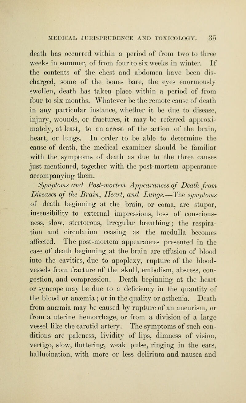 death has occurred within a period of from two to three weeks in summer, of from four to six weeks in winter. If the contents of the chest and abdomen have been dis- charged, some of the bones bare, the eyes enormously swollen, death has taken place within a period of from four to six months. Whatever be the remote cause of death in any particular instance, whether it be due to disease, injury, wounds, or fractures, it may be referred approxi- mately, at least, to an arrest of the action of the brain, heart, or lungs. In order to be able to determine the cause of death, the medical examiner should be familiar with the symptoms of death as due to the three causes just mentioned, together with the post-mortem appearance accompanying them. Symptoms and Post-mortem Appearances of Death from Diseases of the Brain, Heart, and Lungs.—The symptoms of death beginning at the brain, or coma, are stupor, insensibility to external impressions, loss of conscious- ness, slow, stertorous, irregular breathing; the respira- tion and circulation ceasing as the medulla becomes affected. The post-mortem appearances presented in the case of death beginning at the brain are effusion of blood into the cavities, due to apoplexy, rupture of the blood- vessels from fracture of the skull, embolism, abscess, con- gestion, and compression. Death beginning at the heart or syncope may be due to a deficiency in the quantity of the blood or anaemia; or in the quality or asthenia. Death from anremia may be caused by rupture of an aneurism, or from a uterine hemorrhage, or from a division of a large vessel like the carotid artery. The symptoms of such con- ditions are paleness, lividity of lips, dimness of vision, vertigo, slow, fluttering, weak pulse, ringing in the ears, hallucination, with more or less delirium and nausea and