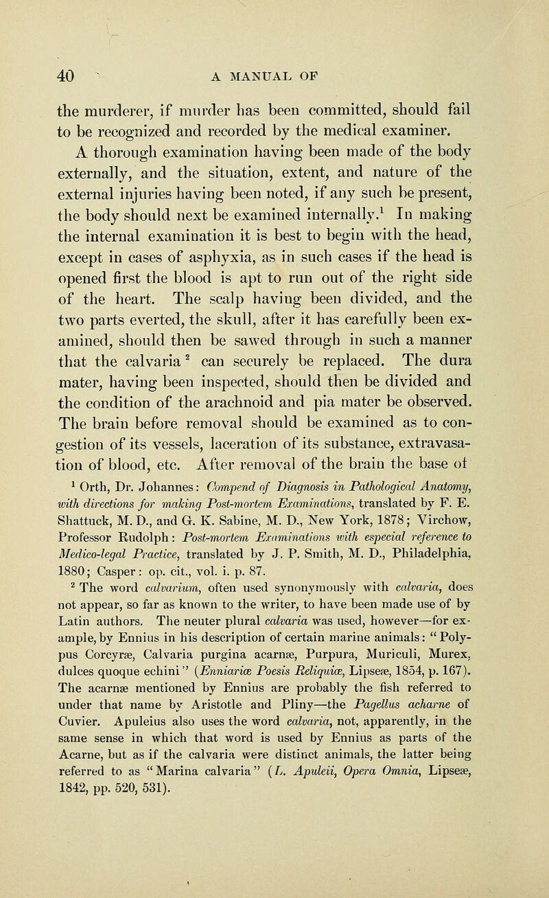 the murderer, if murder has been committed, should fail to be recognized and recorded by the medical examiner. A thorough examination having been made of the body externally, and the situation, extent, and nature of the external injuries having been noted, if any such be present, the body should next be examined internally.1 Iu making the internal examination it is best to begin with the head, except in cases of asphyxia, as in such cases if the head is opened first the blood is apt to run out of the right side of the heart. The scalp haviug been divided, and the two parts everted, the skull, after it has carefully been ex- amined, should then be sawed through in such a manner that the calvaria 2 can securely be replaced. The dura mater, having been inspected, should then be divided and the condition of the arachnoid and pia mater be observed. The brain before removal should be examined as to con- gestion of its vessels, laceration of its substance, extravasa- tion of blood, etc. After removal of the braiu the base ot 1 Orth, Dr. Johannes: Compend of Diagnosis in Pathological Anatomy, with directions for making Post-mortem Examinations, translated by F. E. Shattuck, M. D., and G. K. Sabine, M. D., New York, 1878; Virchow, Professor Rudolph: Post-mortem Examinations ivith especial reference to Medico-legal Practice, translated by J. P. Smith, M. D., Philadelphia, 1880; Casper: op. cit., vol. i. p. 87. 2 The word calvarium, often used synonymously with calvaria, does not appear, so far as known to the writer, to have been made use of by Latin authors. The neuter plural calvaria was used, however—for ex- ample, by Ennius in his description of certain marine animals: Poly- pus Corcyrse, Calvaria purgina acarnse, Purpura, Muriculi, Murex. dulces quoque echini'' (Enniarixe Poesis Beliquim, Lipseae, 1854, p. 167). The acarnse mentioned by Ennius are probably the fish referred to under that name by Aristotle and Pliny—the Pagellus acharne of Cuvier. Apuleius also uses the word calvaria, not, apparently, in the same sense in which that word is used by Ennius as parts of the Acarne, but as if the calvaria were distinct animals, the latter being referred to as Marina calvaria (L. Apuleii, Opera Omnia, Lipsea?, 1842, pp. 520, 531).