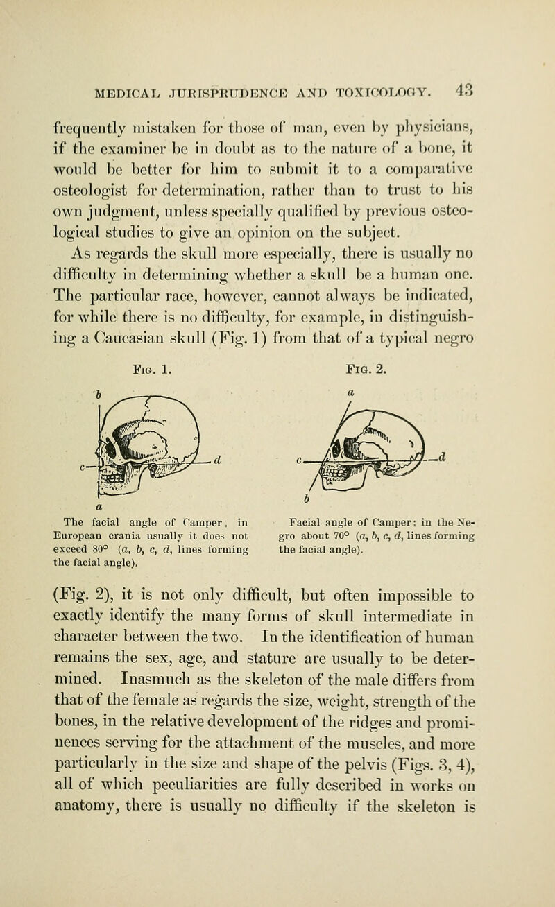 frequently mistaken for those of man, even by physicians, if the examiner be in doubt as to the nature of a hone, it would be better for him to submit it to a comparative osteologist for determination, rather than to trust to his own judgment, unless specially qualified by previous osteo- logical studies to give an opinion on the subject. As regards the skull more especially, there is usually no difficulty in determining whether a skull be a human one. The particular race, however, cannot always be indicated, for while there is no difficulty, for example, in distinguish- ing a Caucasian skull (Fig. 1) from that of a typical negro Fig. 1. Fig. 2. The facial angle of Camper; in European crania usually it does not exceed 80° (a, b, c, d, lines forming the facial angle). Facial angle of Camper; in the Ne- gro about 70° (a, b, c, d, lines forming the facial angle). (Fig. 2), it is not only difficult, but often impossible to exactly identify the many forms of skull intermediate in character between the two. In the identification of human remains the sex, age, and stature are usually to be deter- mined. Inasmuch as the skeleton of the male differs from that of the female as regards the size, weight, strength of the bones, in the relative development of the ridges and promi- nences serving for the attachment of the muscles, and more particularly in the size and shape of the pelvis (Figs. 3, 4), all of which peculiarities are fully described in works on anatomy, there is usually no difficulty if the skeleton is