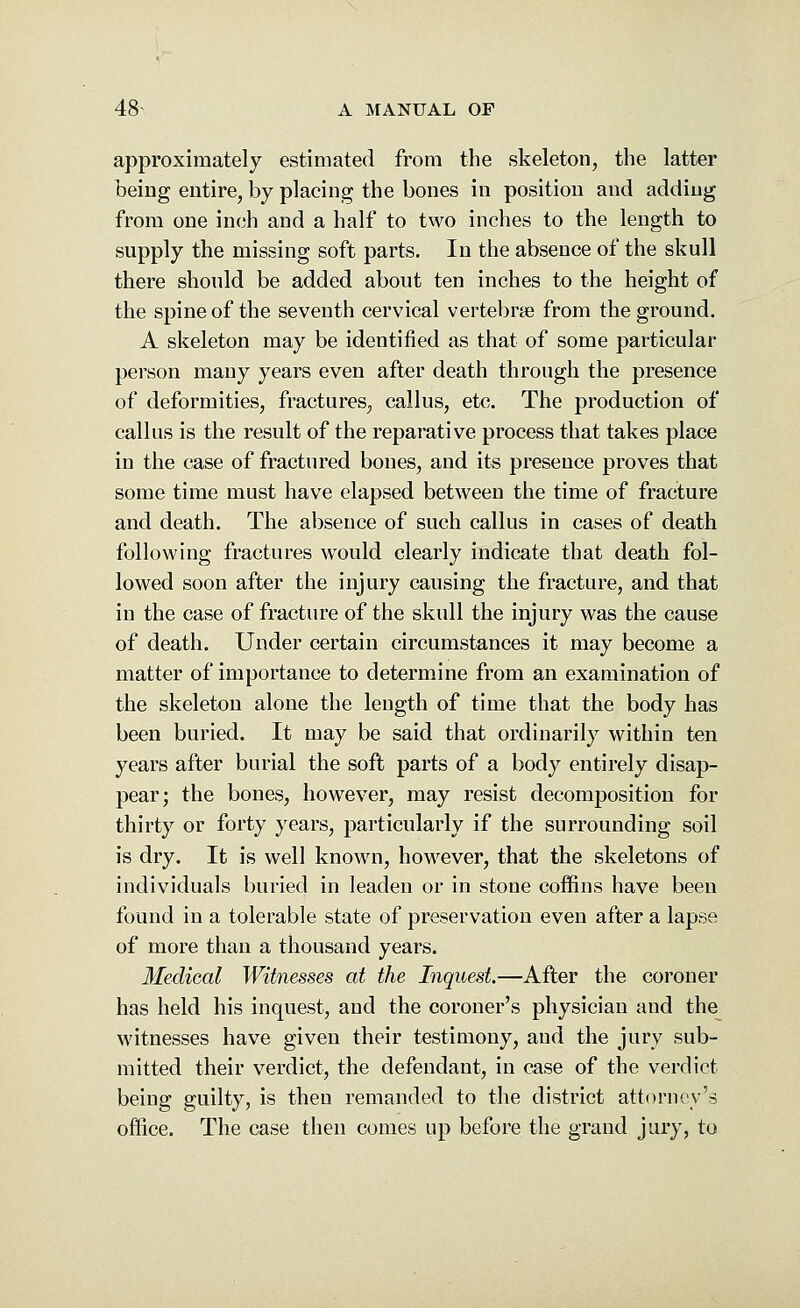 approximately estimated from the skeleton, the latter being entire, by placing the bones in position and adding from one inch and a half to two inches to the length to supply the missing soft parts. In the absence of the skull there should be added about ten inches to the height of the spine of the seventh cervical vertebras from the ground. A skeleton may be identified as that of some particular person many years even after death through the presence of deformities, fractures, callus, etc. The production of callus is the result of the reparative process that takes place in the case of fractured bones, and its presence proves that some time must have elapsed between the time of fracture and death. The absence of such callus in cases of death following fractures would clearly indicate that death fol- lowed soon after the injury causing the fracture, and that in the case of fracture of the skull the injury was the cause of death. Under certain circumstances it may become a matter of importance to determine from an examination of the skeleton alone the length of time that the body has been buried. It may be said that ordinarily within ten years after burial the soft parts of a body entirely disap- pear; the bones, however, may resist decomposition for thirty or forty years, particularly if the surrounding soil is dry. It is well known, however, that the skeletons of individuals buried in leaden or in stone coffins have been found in a tolerable state of preservation even after a lapse of more than a thousand years. Medical Witnesses at the Inquest.—After the coroner has held his inquest, and the coroner's physician and the witnesses have given their testimony, and the jury sub- mitted their verdict, the defendant, in case of the verdict being guilty, is then remanded to the district attorney's office. The case then comes up before the grand jury, to