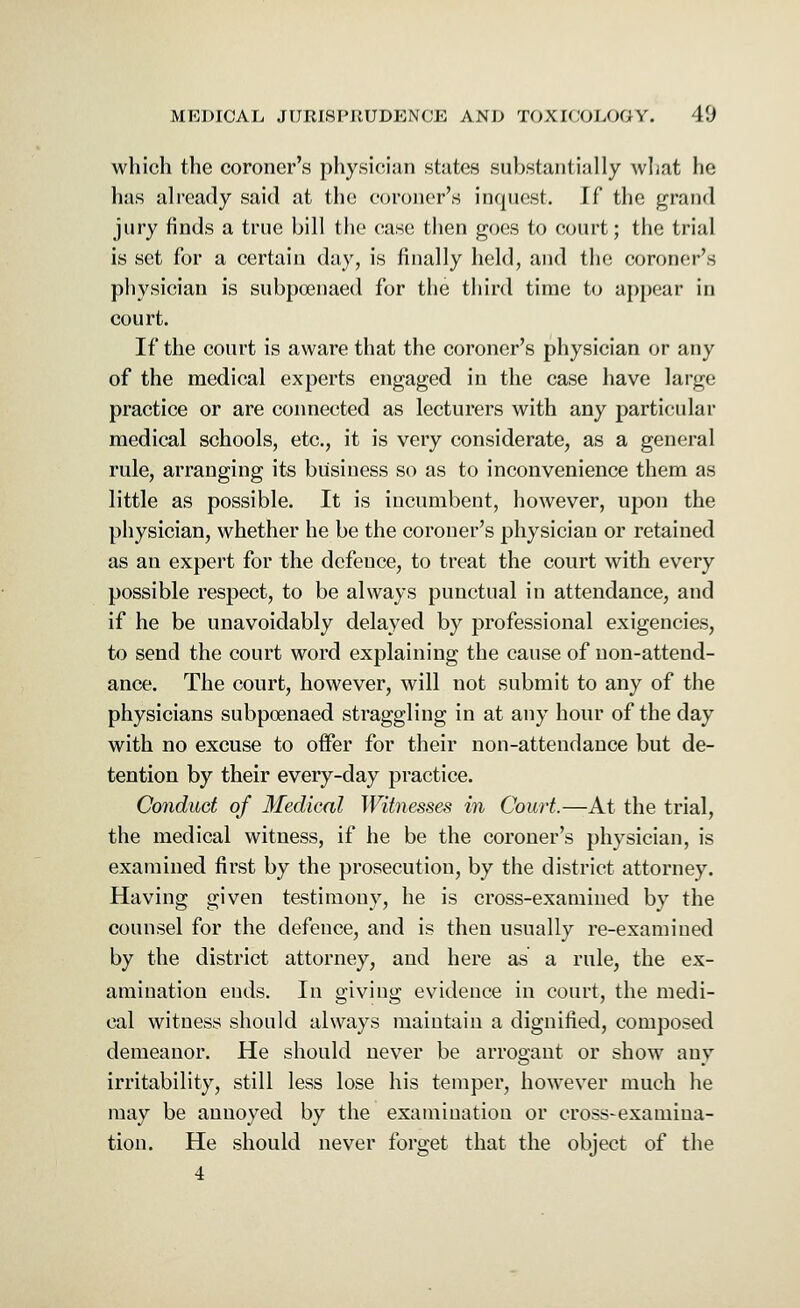 which the coroner's physician slates substantially what he has already said at the coroner's inquest. If the grand jury finds a true bill the case then goes to court; the trial is set for a certain day, is finally held, and the coroner's physician is subpoenaed for the third time to appear in court. If the court is aware that the coroner's physician or any of the medical experts engaged in the case have large practice or are connected as lecturers with any particular medical schools, etc., it is very considerate, as a general rule, arranging its business so as to inconvenience them as little as possible. It is incumbent, however, upon the physician, whether he be the coroner's physician or retained as an expert for the defence, to treat the court with every possible respect, to be always punctual in attendance, and if he be unavoidably delayed by professional exigencies, to send the court word explaining the cause of non-attend- ance. The court, however, will not submit to any of the physicians subpoenaed straggling in at any hour of the day with no excuse to offer for their non-attendance but de- tention by their every-day practice. Conduct of Medical Witnesses in Court.—At the trial, the medical witness, if he be the coroner's physician, is examined first by the prosecution, by the district attorney. Having given testimony, he is cross-examined by the counsel for the defence, and is then usually re-examined by the district attorney, and here as a rule, the ex- amination ends. In giving evidence in court, the medi- cal witness should always maintain a dignified, composed demeanor. He should never be arrogant or show any irritability, still less lose his temper, however much he may be annoyed by the examination or cross-examina- tion. He should never forget that the object of the 4