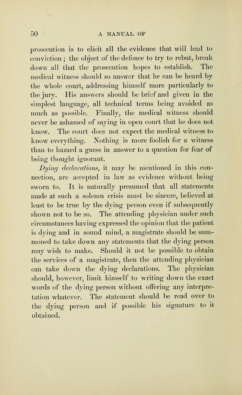 prosecution is to elicit all the evidence that will lead to conviction ; the object of the defence to try to rebut, break down all that the prosecution hopes to establish. The medical witness should so answer that he can be heard by the whole court, addressing himself more particularly to the jury. His answers should be brief and given in the simplest language, all technical terms being avoided as much as possible. Finally, the medical witness should never be ashamed of saying in open court that he does not know. The court does not expect the medical witness to know everything. Nothing is more foolish for a witness than to hazard a guess in answer to a question for fear of being thought ignorant. Dying declarations, it may be mentioned in this con- nection, are accepted in law as evidence without being sworn to. It is naturally presumed that all statements made at such a solemn crisis must be sincere, believed at least to be true by the dying person even if subsequently shown not to be so. The attending physician under such circumstances having expressed the opinion that the patient is dying and in sound mind, a magistrate should be sum- moned to take down any statements that the dying person may wish to make. Should it not be possible to obtain the services of a magistrate, then the attending physician can take down the dying declarations. The physician should, however, limit himself to writing down the exact words of the dying person without offering any interpre- tation whatever. The statement should be read over to the dying person and if possible his signature to it obtained.