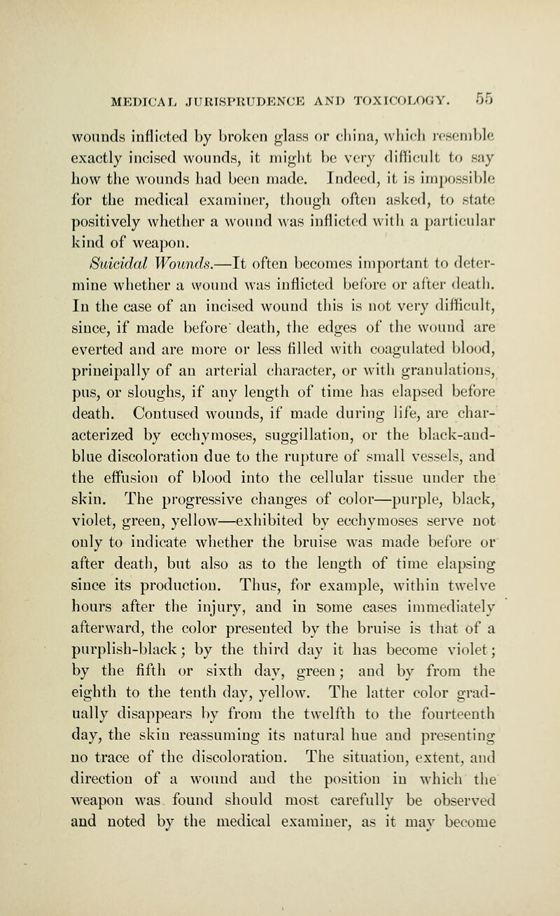 wounds inflicted by broken glass or china, which resemble exactly incised wounds, it might be very difficult to Bay how the wounds had been made. Indeed, it is impossible for the medical examiner, though often asked, to state positively whether a wound was inflicted with a particular kind of weapon. Suicidal Wounds.—It often becomes important to deter- mine whether a wound was inflicted before or after death. In the case of an incised wound this is not very difficult, since, if made before' death, the edges of the wound are everted and are more or less filled with coagulated blood, principally of an arterial character, or with granulations, pus, or sloughs, if any length of time has elapsed before death. Contused wounds, if made during life, are char- acterized by ecchymoses, suggillation, or the black-and- blue discoloration due to the rupture of small vessels, and the effusion of blood into the cellular tissue under the skin. The progressive changes of color—purple, black, violet, green, yellow—exhibited by ecchymoses serve not only to indicate whether the bruise was made before or' after death, but also as to the length of time elapsing since its production. Thus, for example, within twelve hours after the injury, and in some cases immediately afterward, the color presented by the bruise is that of a purplish-black; by the third day it has become violet; by the fifth or sixth day, green; and by from the eighth to the tenth day, yellow. The latter color grad- ually disappears by from the twelfth to the fourteenth day, the skin reassuming its natural hue and presenting no trace of the discoloration. The situation, extent, and direction of a wTound and the position in which the weapon was found should most carefully be observed and noted by the medical examiner, as it may become