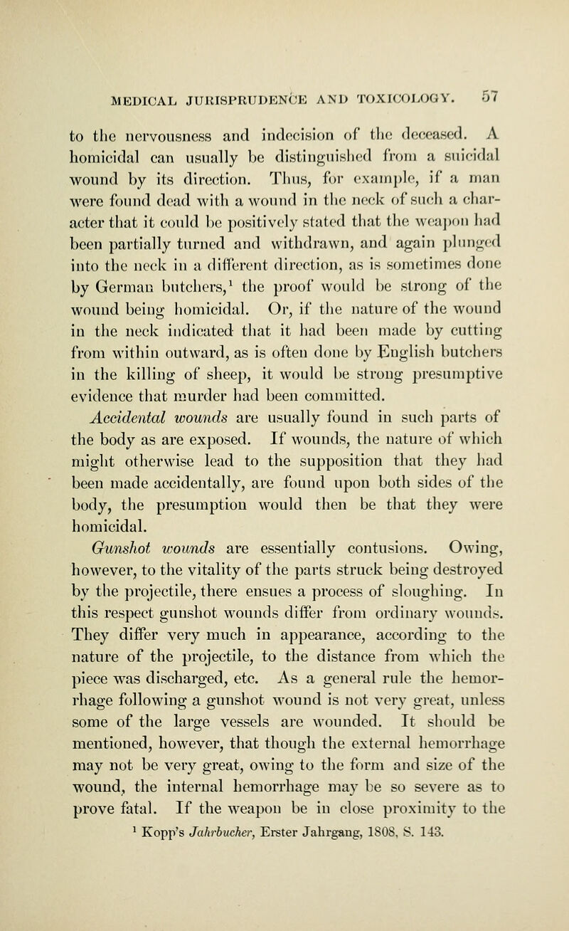 to the nervousness and indecision of the deceased. A homicidal can usually be distinguished from a suicidal wound by its direction. Tims, for example, if a man were found dead with a wound in the neck of such a char- acter that it could be positively stated that the weapon had been partially turned and withdrawn, and again plunged into the neck in a different direction, as is sometimes done by German butchers,1 the proof would be strong of the wound being homicidal. Or, if the nature of the wound in the neck indicated that it had been made by cutting from within outward, as is often done by English butchers in the killing of sheep, it would be strong presumptive evidence that murder had been committed. Accidental wounds are usually found in such parts of the body as are exposed. If wounds, the nature of which might otherwise lead to the supposition that they had been made accidentally, are found upon both sides of the body, the presumption would then be that they were homicidal. Gunshot wounds are essentially contusions. Owing, however, to the vitality of the parts struck being destroyed by the projectile, there ensues a process of sloughing. In this respect gunshot wounds differ from ordinary wounds. They differ very much in appearance, according to the nature of the projectile, to the distance from which the piece was discharged, etc. As a general rule the hemor- rhage following a gunshot wound is not very great, unless some of the large vessels are wounded. It should be mentioned, however, that though the external hemorrhage may not be very great, owing to the form and size of the wound, the internal hemorrhage may be so severe as to prove fatal. If the weapon be in close proximity to the 1 Kopp's Jakrbucher, Erster Jahrgang, 180S, S. 143.