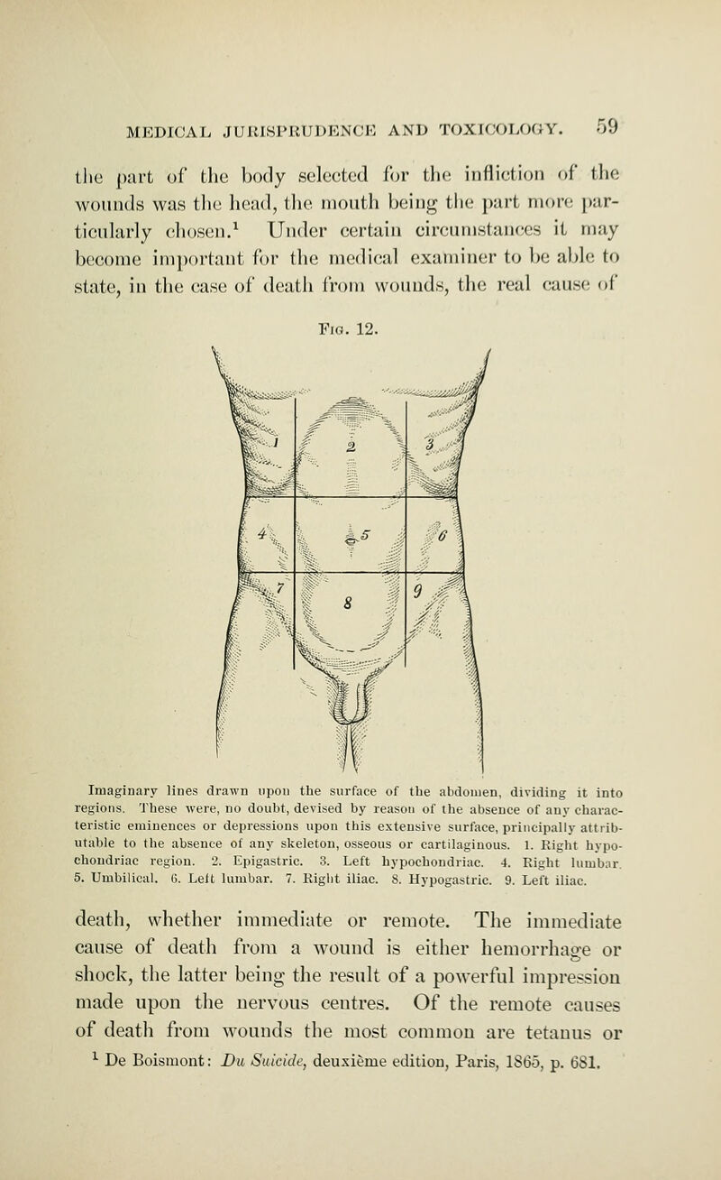 the part of the body selected for the infliction <>f tlic wounds was the head, the mouth being the part more par- ticularly chosen.1 Under certain circumstances it may become important for the medical examiner to be able to state, in the case of death from wounds, the real cause of Fig. 12. Imaginary lines drawn upon the surface of the abdomen, dividing it into regions. These were, no doubt, devised by reason of the absence of any charac- teristic eminences or depressions upon this extensive surface, principally attrib- utable to the absence of any skeleton, osseous or cartilaginous. 1. Right hypo- chondriac region. 2. Epigastric. 3. Left hypochondriac. 4. Right lumbar. 5. Umbilical. G. Left lumbar. 7. Right iliac. S. Hypogastric. 9. Left iliac. death, whether immediate or remote. The immediate cause of death from a wound is either hemorrhage or shock, the latter being the result of a powerful impression made upon the nervous ceutres. Of the remote causes of death from wounds the most common are tetanus or 1 De Boismont: Du Suicide, deuxieme edition, Paris, 1865, p. 681.