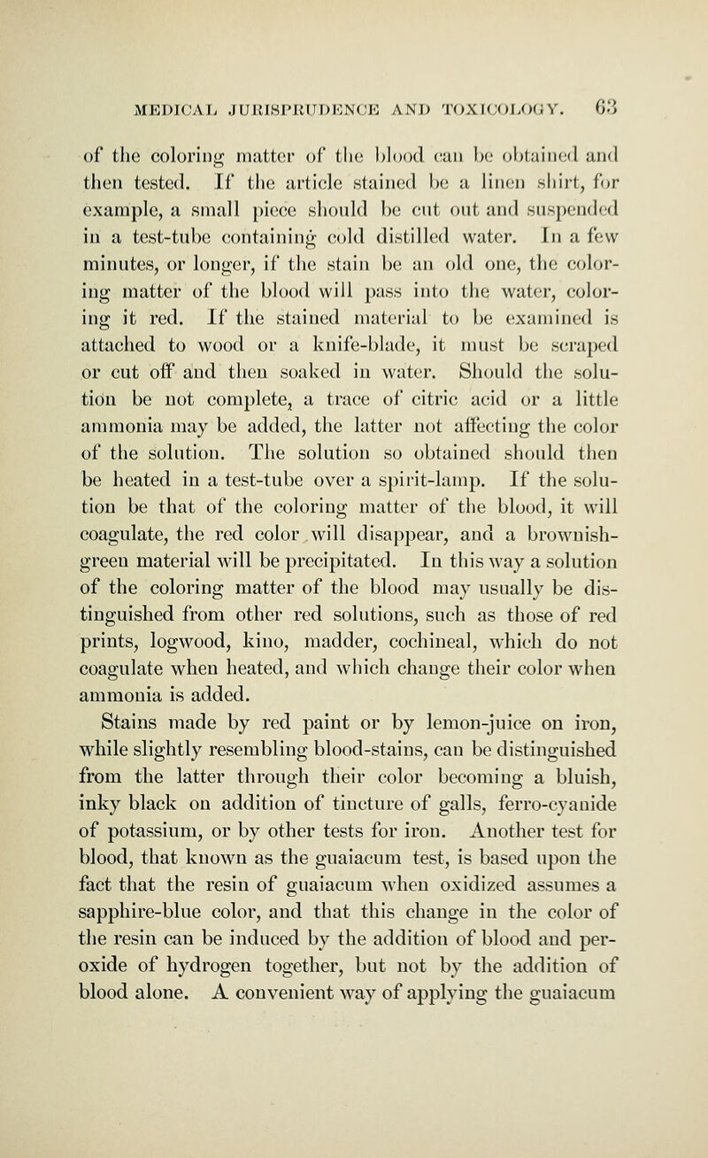 of the coloring matter of the blood can be obtained and then tested. If the article stained be a linen shirt, for example, a small piece should be cut out and suspended in a test-tube containing cold distilled water. In a few minutes, or longer, if the stain be an old one, the color- ing matter of the blood will pass into the water, color- ing it red. If the stained material to be examined is attached to wood or a knife-blade, it must be scraped or cut off and then soaked in water. Should the solu- tion be not complete, a trace of citric acid or a little ammonia may be added, the latter not affecting the color of the solution. The solution so obtained should then be heated in a test-tube over a spirit-lamp. If the solu- tion be that of the coloring matter of the blood, it will coagulate, the red color will disappear, and a brownish- green material will be precipitated. In this way a solution of the coloring matter of the blood may usually be dis- tinguished from other red solutions, such as those of red prints, logwood, kino, madder, cochineal, which do not coagulate when heated, and which change their color when ammonia is added. Stains made by red paint or by lemon-juice on iron, while slightly resembling blood-stains, can be distinguished from the latter through their color becoming a bluish, inky black on addition of tincture of galls, ferro-cyanide of potassium, or by other tests for iron. Another test for blood, that known as the guaiacum test, is based upon the fact that the resin of guaiacum when oxidized assumes a sapphire-blue color, and that this change in the color of the resin can be induced by the addition of blood and per- oxide of hydrogen together, but not by the addition of blood alone. A convenient way of applying the guaiacum