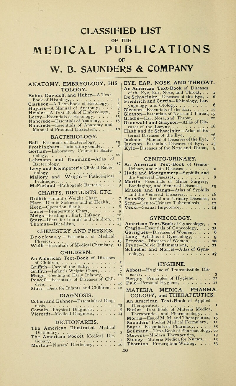 CLASSIFIED LIST OF THE MEDICAL PUBLICATIONS OF W. B. SAUNDERS & COMPANY ANATOMY, EMBRYOLOGY, HIS- TOLOGY. Bohm, Davidoff, and Huber—A Text- Book of Histology, 4 Clarkson—A Text-Book of Histology, . 5 Haynes—A Manual of Anatomy, ... 7 Heisler—A Text-Book of Embryology, . 7 Leroy—Essentials of Histology, .... 15 Nancrede—Essentials of Anatomy, . . . 15 Nancrede—Essentials of Anatomy and Manual of Practical Dissection, .... 10 BACTERIOLOGY. Ball—Essentials of Bacteriology, .... 15 Frothingham—Laboratory Guide, . . . 6 Gorham—Laboratory Course in Bacte- riology, 22 Lehmann and Neumann—Atlas of Bacteriology, *7 Levy and Klemperer's Clinical Bacte- riology, 9 Mallory and Wright—Pathological Technique, 9 McFarland—Pathogenic Bacteria, ... 9 CHARTS, DIET-LISTS, ETC. Griffith—Infant's Weight Chart, .... 7 Hart—Diet in Sickness and in Health, . 7 Keen—Operation Blank, 8 Laine—Temperature Chart, 9 Meigs—Feeding in Early Infancy, ... 10 Starr—Diets for Infants and Children, . 12 Thomas—Diet-Lists, 13 CHEMISTRY AND PHYSICS. Brockway — Essentials of Medical Physics, J5 Wolff—Essentials of Medical Chemistry, 15 CHILDREN. An American Text-Book of Diseases of Children 1 Griffith—Care of the Baby 7 Griffith—Infant's Weight Chart, .... 7 Meigs—Feeding in Early Infancy, . . . 10 Powell—Essentials of Diseases of Chil- dren, J5 Starr—Diets for Infants and Children, . 12 DIAGNOSIS. Cohen and Eshner—Essentials of Diag- nosis, 15 Corwin—Physical Diagnosis, 5 Vierordt—Medical Diagnosis, 14 DICTIONARIES. The American Illustrated Medical Dictionary, 3 The American Pocket Medical Dic- tionary, EYE, EAR, NOSE, AND THROAT. An American Text-Book of Diseases of the Eye, Ear, Nose, and Throat, . . 1 De Schweinitz—Diseases of the Eye, . 6 Friedrich and Curtis—Rhinology, Lar- yngology, and Otology, 6 Gleason—Essentials of the Ear, .... 15 Gleason—Essentials of Nose and Throat, 15 Gradle—Ear, Nose, and Throat, .... 22 Grunwald and Grayson—Atlas of Dis- eases of the Larynx, 16 Haab and de Schweinitz—Atlas of Ex- ternal Diseases of the Eye, 16 Jackson—Manual of Diseases of the Eye, 8 Jackson—Essentials Diseases of Eye, . 15 Kyle—Diseases of the Nose and Throat, 9 GENITO-URINARY. An American Text-Book of Genito- urinary and Skin Diseases, 2 Hyde and Montgomery—Syphilis and the Venereal Diseases, 8 Martin—Essentials of Minor Surgery, Bandaging, and Venereal Diseases, . . 15 Mracek and Bangs—Atlas of Syphilis and the Venereal Diseases, 16 Saundby—Renal and Urinary Diseases, 11 Senn—Genito-Urinary Tuberculosis, . . 12 Vecki—Sexual Impotence, 14 GYNECOLOGY. American Text-Book of Gynecology, . Cragin—Essentials of Gynecology, . . . Garrigues—Diseases of Women, . . . . Long—Syllabus of Gynecology, . . . . Penrose—Diseases of Women, Pryor—Pelvic Inflammations, Schaeffer and Norris—Atlas of Gyne- cology, 17 Morton—Nurses' Dictionary, 10 HYGIENE. Abbott—Hygiene of Transmissible Dis- eases, 3 Bergey—Principles of Hygiene, .... 22 Pyle—Personal Hygiene, n MATERIA MEDICA, PHARMA- COLOGY, and THERAPEUTICS. An American Text-Book of Applied Therapeutics 1 Butler—Text-Book of Materia Medica, Therapeutics, and Pharmacology, . . 4 Morris—Ess.of M. M. and Therapeutics, 15 Saunders' Pocket Medical Formulary, . 11 Sayre—Essentials of Pharmacy, .... 15 Sollmann—Text-Book of Pharmacology, 22 Stevens—Modern Therapeutics, .... 13 Stoney—Materia Medica for Nurses, . . 13 Thornton—Prescription-Writing, ... 13