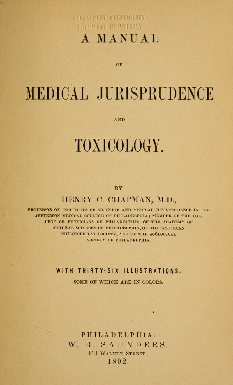 A MANUAL OF MEDICAL JURISPRUDENCE AND TOXICOLOGY. BY HENRY C. CHAPMAN, M.D., PROFESSOR OF INSTITUTES OF MEDICINE AND MEDICAL JURISPRUDENCE IN THE JEFFERSON MEDICAL COLLEGE OF PHILADELPHIA ; MEMBER OF THE COL- LEGE OF PHYSICIANS OF PHILADELPHIA, OF THE ACADEMY OF NATURAL SCIENCES OF PHILADELPHIA, OF THE AMERICAN PHILOSOPHICAL SOCIETY, AND OF THE ZOOLOGICAL SOCIETY OF PHILADELPHIA. WITH THIRTY-SIX ILLUSTRATIONS, SOME OF WHICH ARE IN COLORS. PHILADELPHIA: W. B. S AUN DE RS, 913 Walnut Street. 1892.