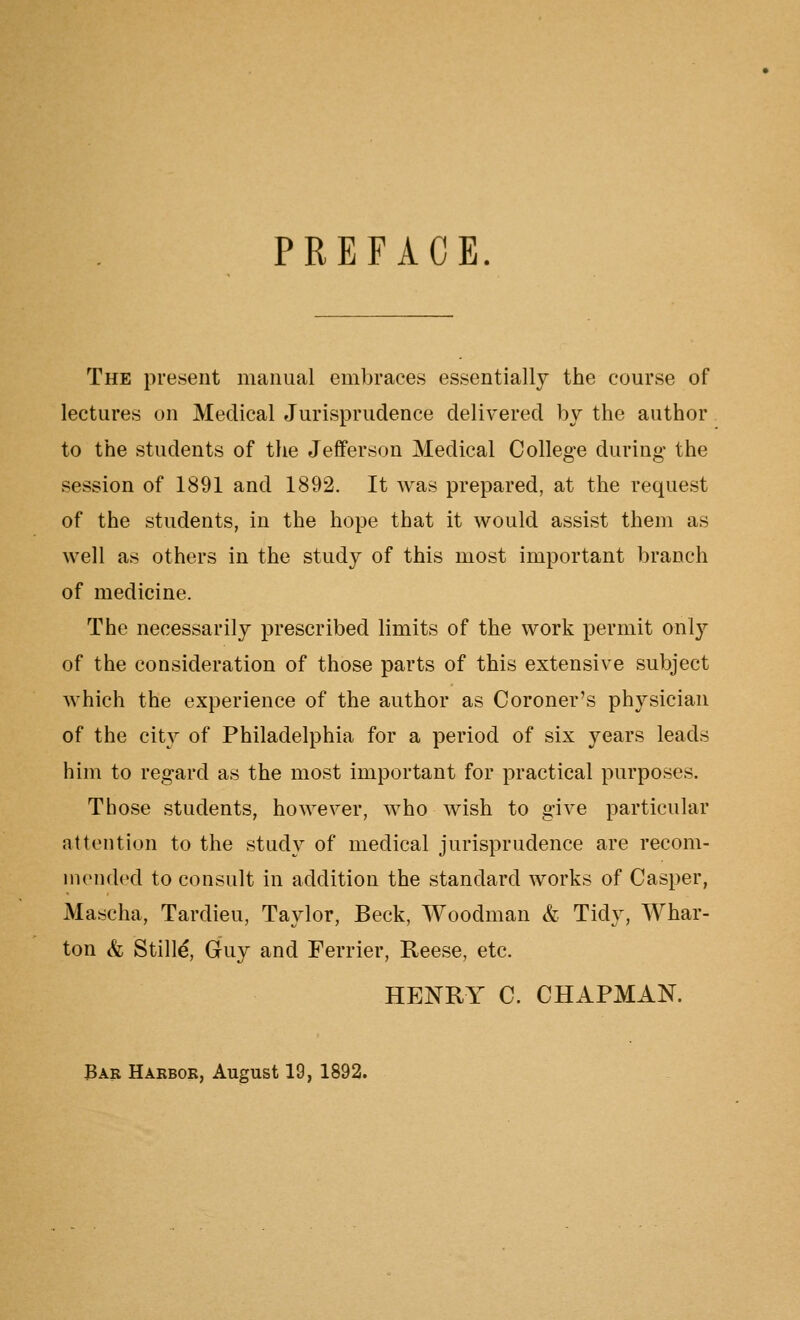 PREFACE. The present manual embraces essentially the course of lectures on Medical Jurisprudence delivered by the author to the students of the Jefferson Medical College during the session of 1891 and 1892. It was prepared, at the request of the students, in the hope that it would assist them as well as others in the study of this most important branch of medicine. The necessarily prescribed limits of the work permit only of the consideration of those parts of this extensive subject which the experience of the author as Coroner's physician of the city of Philadelphia for a period of six years leads him to regard as the most important for practical purposes. Those students, however, who wish to give particular attention to the study of medical jurisprudence are recom- mended to consult in addition the standard works of Casper, Mascha, Tardieu, Taylor, Beck, Woodman & Tidy, Whar- ton & Stille, Guy and Ferrier, Reese, etc. HENRY C. CHAPMAN. Bar Harbor, August 19, 1892.