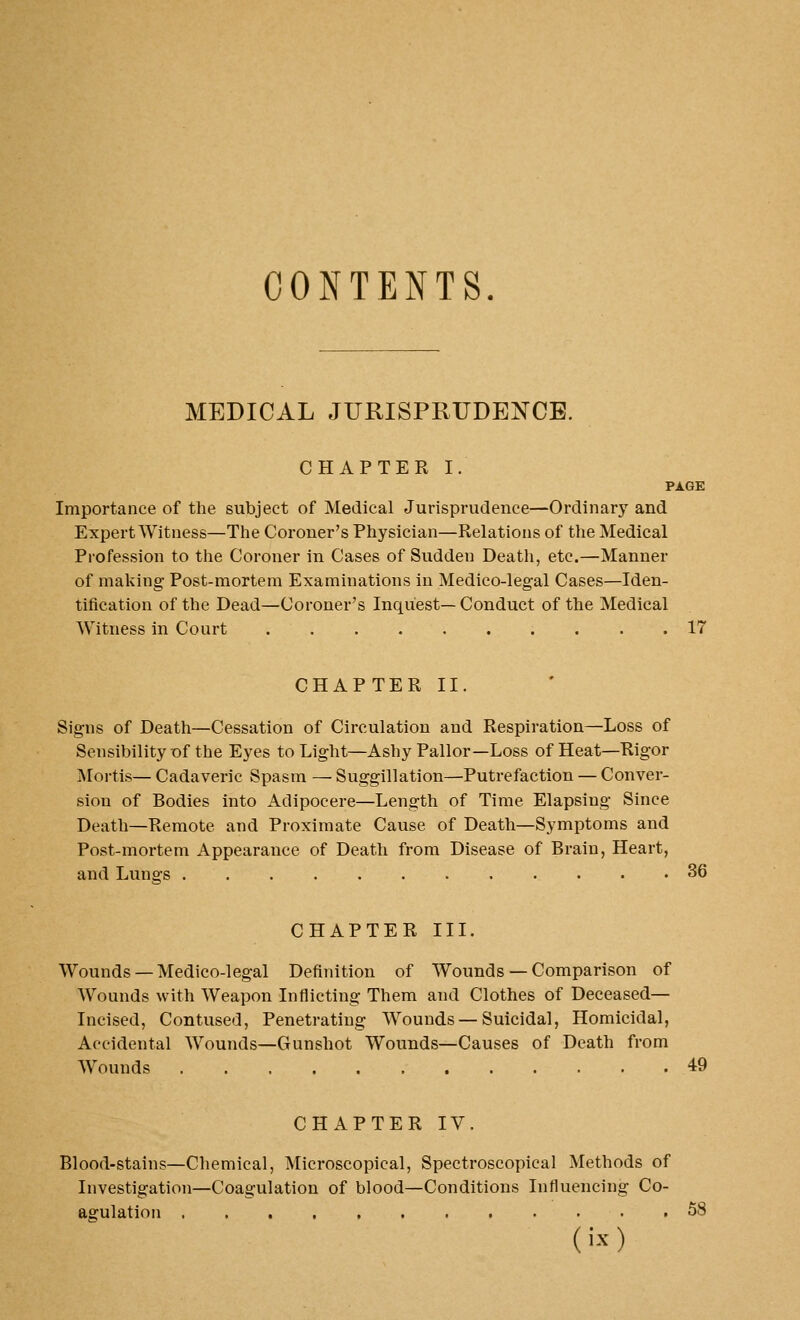 CONTENTS. MEDICAL JURISPRUDENCE. CHAPTER I. PAGE Importance of the subject of Medical Jurisprudence—Ordinary and Expert Witness—Tlie Coroner's Physician—Relations of the Medical Profession to the Coroner in Cases of Sudden Death, etc.—Manner of making Post-mortem Examinations in Medico-legal Cases—Iden- tification of the Dead—Coroner's Inquest—Conduct of the Medical Witness in Court 17 CHAPTER II. Signs of Death—Cessation of Circulation and Respiration—Loss of Sensibility r»f the Eyes to Light—Ashy Pallor—Loss of Heat—Rigor Moi-tis— Cadaveric Spasm — Suggillation—Putrefaction — Conver- sion of Bodies into Adipocere—Length of Time Elapsing Since Death—Remote and Proximate Cause of Death—Symptoms and Post-mortem Appearance of Death from Disease of Brain, Heart, and Lungs 36 CHAPTER III. Wounds —Medico-legal Definition of Wounds — Comparison of Wounds with Weapon Inflicting Them and Clothes of Deceased— Incised, Contused, Penetrating Wounds — Suicidal, Homicidal, Accidental Wounds—Gunshot Wounds—Causes of Death from Wounds 49 CHAPTER IV. Blood-stains—Chemical, Microscopical, Spectroscopical Methods of Investigation—Coagulation of blood—Conditions Influencing Co- agulation 58