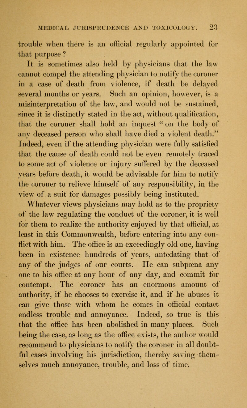 trouble when there is an official regularly appointed for that purpose ? It is sometimes also held by physicians that the law cannot compel the attending physician to notify the coroner in a case of death from violence, if death be delayed several months or years. Such an opinion, however, is a misinterpretation of the law, and would not be sustained, since it is distinctly stated in the act, without qualification, that the coroner shall hold an inquest  on the body of any deceased person who shall have died a violent death. Indeed, even if the attending physician were fully satisfied that the cause of death could not be even remotely traced to some act of violence or injury suffered by the deceased years before death, it would be advisable for him to notify the coroner to relieve himself of any responsibility, in the view of a suit for damages possibly being instituted. Whatever views physicians may hold as to the propriety of the law regulating the conduct of the coroner, it is well for them to realize the authority enjoyed by that official, at least in this Commonwealth, before entering into any con- flict with him. The office is an exceedingly old one, having been in existence hundreds of years, antedating that of any of the judges of our courts. He can subpoena any one to his office at any hour of any day, and commit for contempt. The coroner has an enormous amount of authority, if he chooses to exercise it, and if he abuses it can give those with whom he comes in official contact endless trouble and annoyance. Indeed, so true is this that the office has been abolished in many places. Such being the case, as long as the office exists, the author would recommend to physicians to notify the coroner in all doubt- ful cases involving his jurisdiction, thereby saving them- selves much annoyance, trouble, and loss of time.