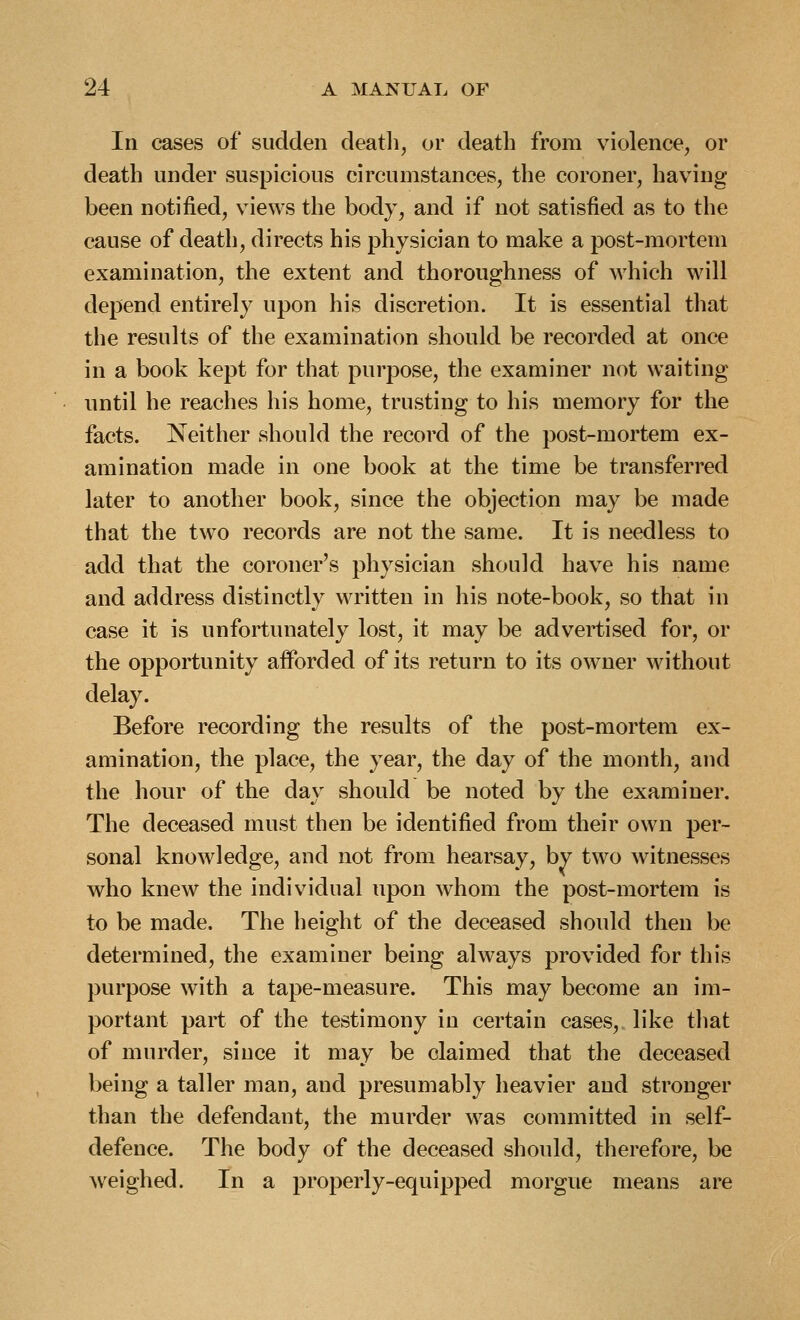 In cases of sudden death, or death from violence, or death under suspicious circumstances, the coroner, having been notified, views the body, and if not satisfied as to the cause of death, directs his physician to make a post-mortem examination, the extent and thoroughness of which will depend entirely upon his discretion. It is essential that the results of the examination should be recorded at once in a book kept for that purpose, the examiner not waiting until he reaches his home, trusting to his memory for the facts. Neither should the record of the post-mortem ex- amination made in one book at the time be transferred later to another book, since the objection may be made that the two records are not the same. It is needless to add that the coroner's physician should have his name and address distinctly written in his note-book, so that in case it is unfortunately lost, it may be advertised for, or the opportunity aiforded of its return to its owner without delay. Before recording the results of the post-mortem ex- amination, the place, the year, the day of the month, and the hour of the day should be noted by the examiner. The deceased must then be identified from their own per- sonal knowledge, and not from hearsay, by two witnesses who knew the individual upon whom the post-mortem is to be made. The height of the deceased should then be determined, the examiner being always provided for this purpose with a tape-measure. This may become an im- portant part of the testimony in certain cases, like that of murder, since it may be claimed that the deceased being a taller man, and presumably heavier and stronger than the defendant, the murder was committed in self- defence. The body of the deceased should, therefore, be weighed. In a properly-equipped morgue means are