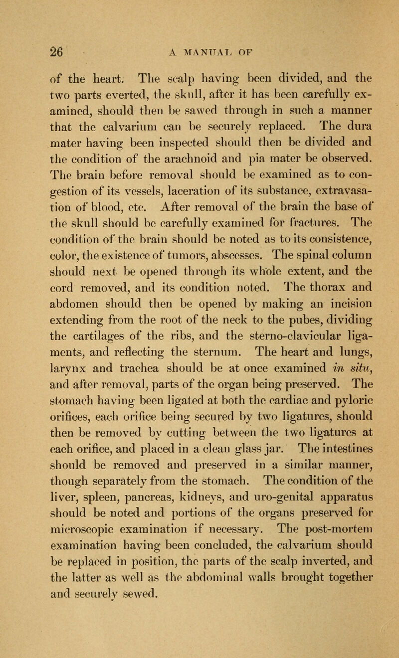 of the heart. The scalp having been divided, and the two parts everted, the skull, after it has been carefully ex- amined, should then be sawed through in such a manner that the calvarium can be securely replaced. The dura mater having been inspected should then be divided and the condition of the arachnoid and pia mater be observed. The brain before removal should be examined as to con- gestion of its vessels, laceration of its substance, extravasa- tion of blood, etc. After removal of the brain the base of the skull should be carefully examined for fractures. The condition of the brain should be noted as to its consistence, color, the existence of tumors, abscesses. The spinal column should next be opened through its whole extent, and the cord removed, and its condition noted. The thorax and abdomen should then be opened by making an incision extending from the root of the neck to the pubes, dividing the cartilages of the ribs, and the sterno-clavicular liga- ments, and reflecting the sternum. The heart and lungs, larynx and trachea should be at once examined in situ, and after removal, parts of the organ being preserved. The stomach having been ligated at both the cardiac and pyloric orifices, each orifice being secured by two ligatures, should then be removed by cutting between the two ligatures at each orifice, and placed in a clean glass jar. The intestines should be removed and preserved in a similar manner, though separately from the stomach. The condition of the liver, spleen, pancreas, kidneys, and uro-genital apparatus should be noted and portions of the organs preserved for microscopic examination if necessary. The post-mortem examination having been concluded, the calvarium should be replaced in position, the parts of the scalp inverted, and the latter as well as the abdominal walls brought together and securely sewed.