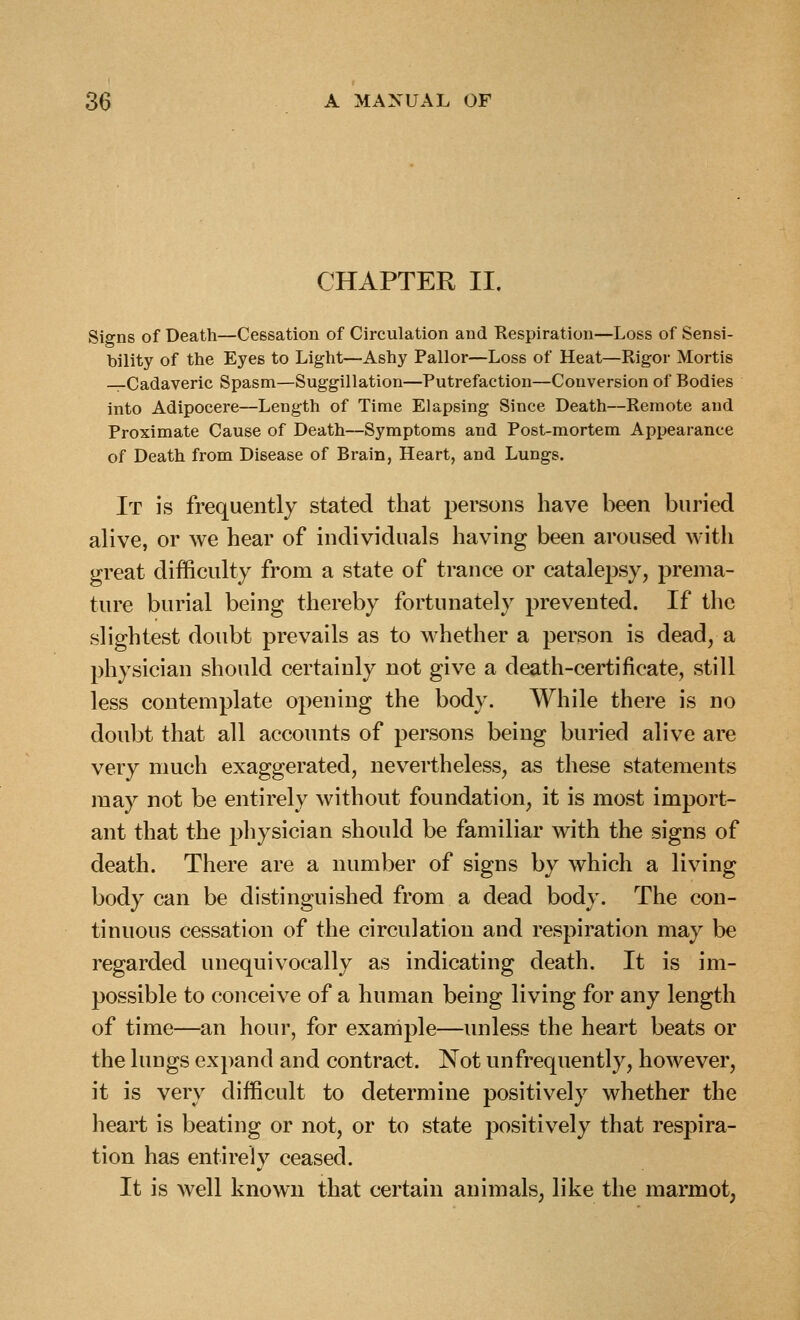 CHAPTER II. Signs of Death—Cessation of Circulation and Respiration—Loss of Sensi- bility of the Eyes to Light—Ashy Pallor—Loss of Heat—Rigor Mortis —Cadaveric Spasm—Suggillation—Putrefaction—Conversion of Bodies into Adipocere—Length of Time Elapsing Since Death—Remote and Proximate Cause of Death—Symptoms and Post-mortem Appearance of Death from Disease of Brain, Heart, and Lungs. It is frequently stated that persons have been buried alive, or we hear of individuals having been aroused with great difficulty from a state of trance or catalepsy, prema- ture burial being thereby fortunately prevented. If the slightest doubt prevails as to whether a person is dead, a physician should certainly not give a death-certificate, still less contemplate opening the body. While there is no doul^t that all accounts of persons being buried alive are very much exaggerated, nevertheless, as these statements may not be entirely without foundation, it is most import- ant that the pliysician should be familiar with the signs of death. There are a number of signs by which a living body can be distinguished from a dead body. The con- tinuous cessation of the circulation and respiration may be regarded unequivocally as indicating death. It is im- possible to conceive of a human being living for any length of time—an hour, for example—unless the heart beats or the lungs ex})and and contract. Not unfrequently, however, it is very difficult to determine positively whether the heart is beating or not, or to state positively that respira- tion has entirely ceased. It is well known that certain animals, like the marmot,