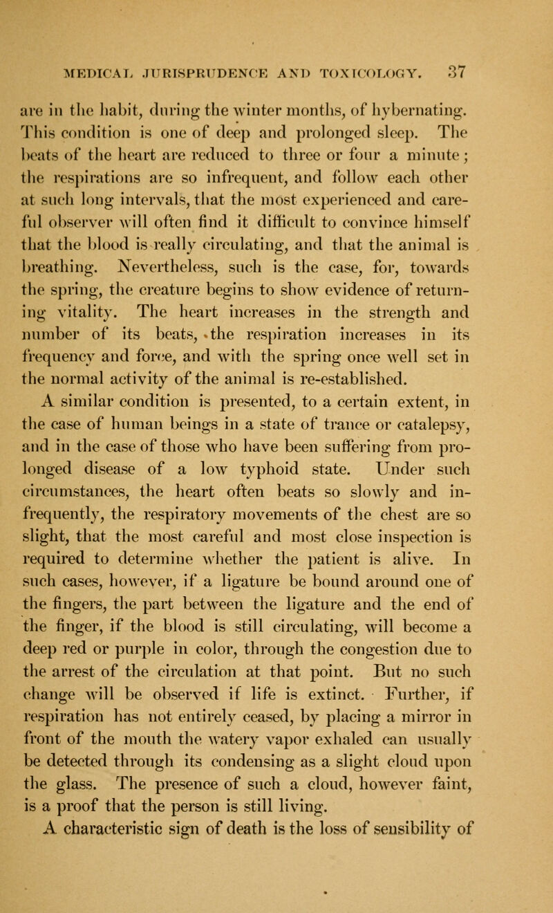 are in the liabit, during the winter months, of hybernating. This condition is one of deep and prolonged sleep. The beats of the heart are rednced to three or four a minute; the respirations are so infrequent, and follow each other at such long intervals, that the most experienced and care- ful observer Mill often find it difficult to convince himself that the blood is really circulating, and that the animal is breathing. Nevertheless, such is the case, for, towards the spring, the creature begins to show evidence of return- ing vitality. The heart increases in the sti'ength and number of its beats, -the respiration increases in its frequency and force, and with the spring once well set in the normal activity of the animal is re-established. A similar condition is presented, to a certain extent, in the case of human beings in a state of trance or catalepsy, and in the case of those who have been suffering from pro- longed disease of a low typhoid state. Under such circumstances, the heart often beats so slowly and in- frequently, the respiratory movements of the chest are so slight, that the most careful and most close inspection is required to determine ^\'hether the patient is alive. In such cases, however, if a ligature be bound around one of the fingers, the part between the ligature and the end of the finger, if the blood is still circulating, will become a deep red or purple in color, through the congestion due to the arrest of the circulation at that point. But no such change will be observed if life is extinct. Further, if respiration has not entirely ceased, by placing a mirror in front of the mouth the watery vapor exhaled can usually be detected through its condensing as a slight cloud upon the glass. The presence of such a cloud, however faint, is a proof that the person is still living. A characteristic sign of death is the loss of sensibility of