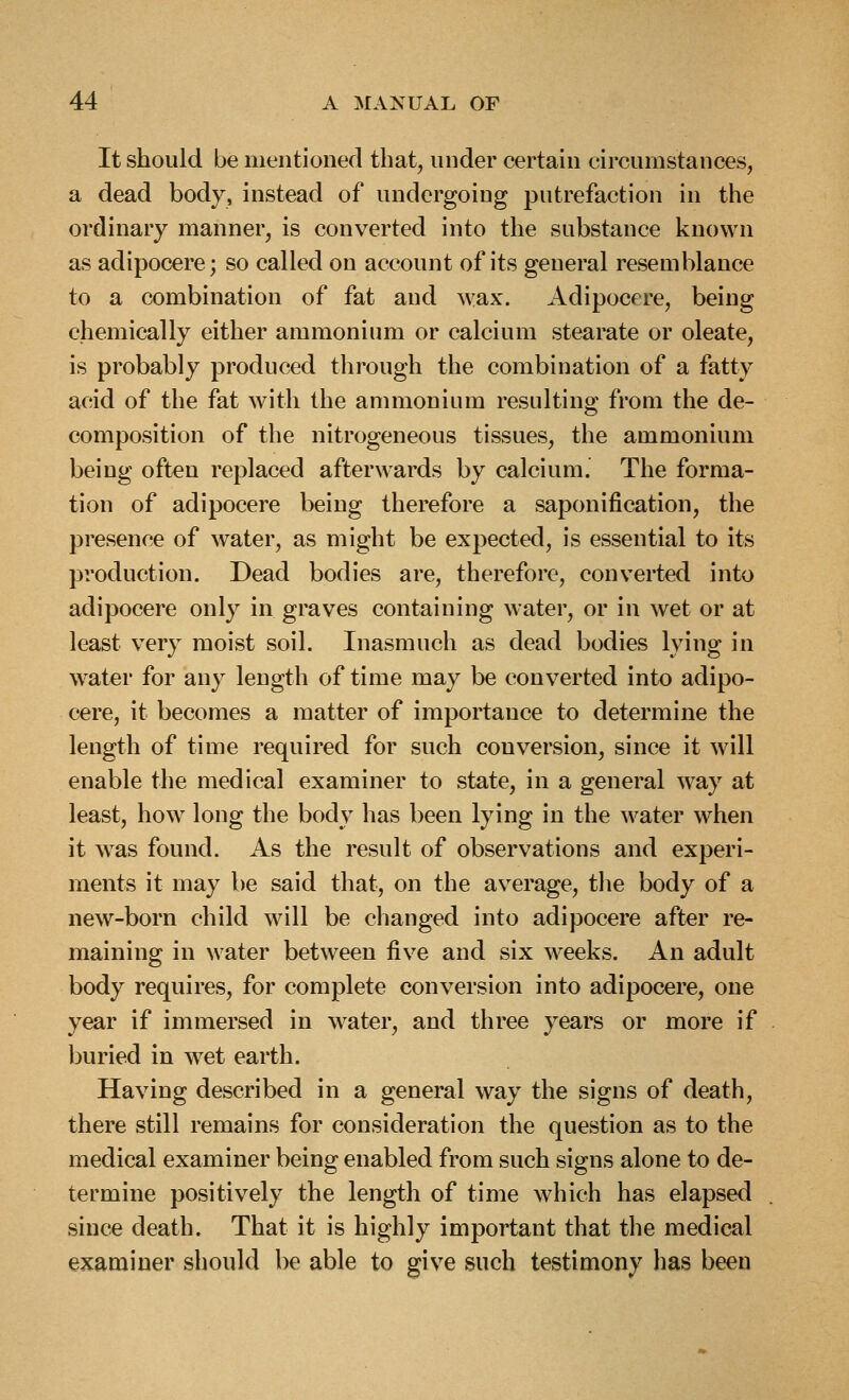 It should be mentioned that, under certaui circumstances, a dead body, instead of undergoing putrefaction in the ordinary manner, is converted into the substance known as adipocere; so called on account of its general resemblance to a combination of fat and ^yax. Adipocere, being chemically either ammonium or calcium stearate or oleate, is probably produced through the combination of a fatty acid of the fat with the ammonium resulting from the de- composition of the nitrogeneous tissues, the ammonium being often replaced afterwards by calcium. The forma- tion of adipocere being therefore a saponification, the presence of water, as might be expected, is essential to its production. Dead bodies are, therefore, converted into adipocere only in graves containing water, or in wet or at least very moist soil. Inasmuch as dead bodies lying in w^ater for any length of time may be converted into adipo- cere, it becomes a matter of importance to determine the length of time required for such conversion, since it will enable the medical examiner to state, in a general way at least, how long the body has been lying in the water when it was found. As the result of observations and experi- ments it may be said that, on the av^erage, the body of a new-born child will be changed into adipocere after re- maining in water between five and six weeks. An adult body requires, for complete conversion into adipocere, one year if immersed in water, and three years or more if buried in wet earth. Having described in a general way the signs of death, there still remains for consideration the question as to the medical examiner being enabled from such signs alone to de- termine positively the length of time which has elapsed since death. That it is highly important that the medical examiner should be able to give such testimony has been