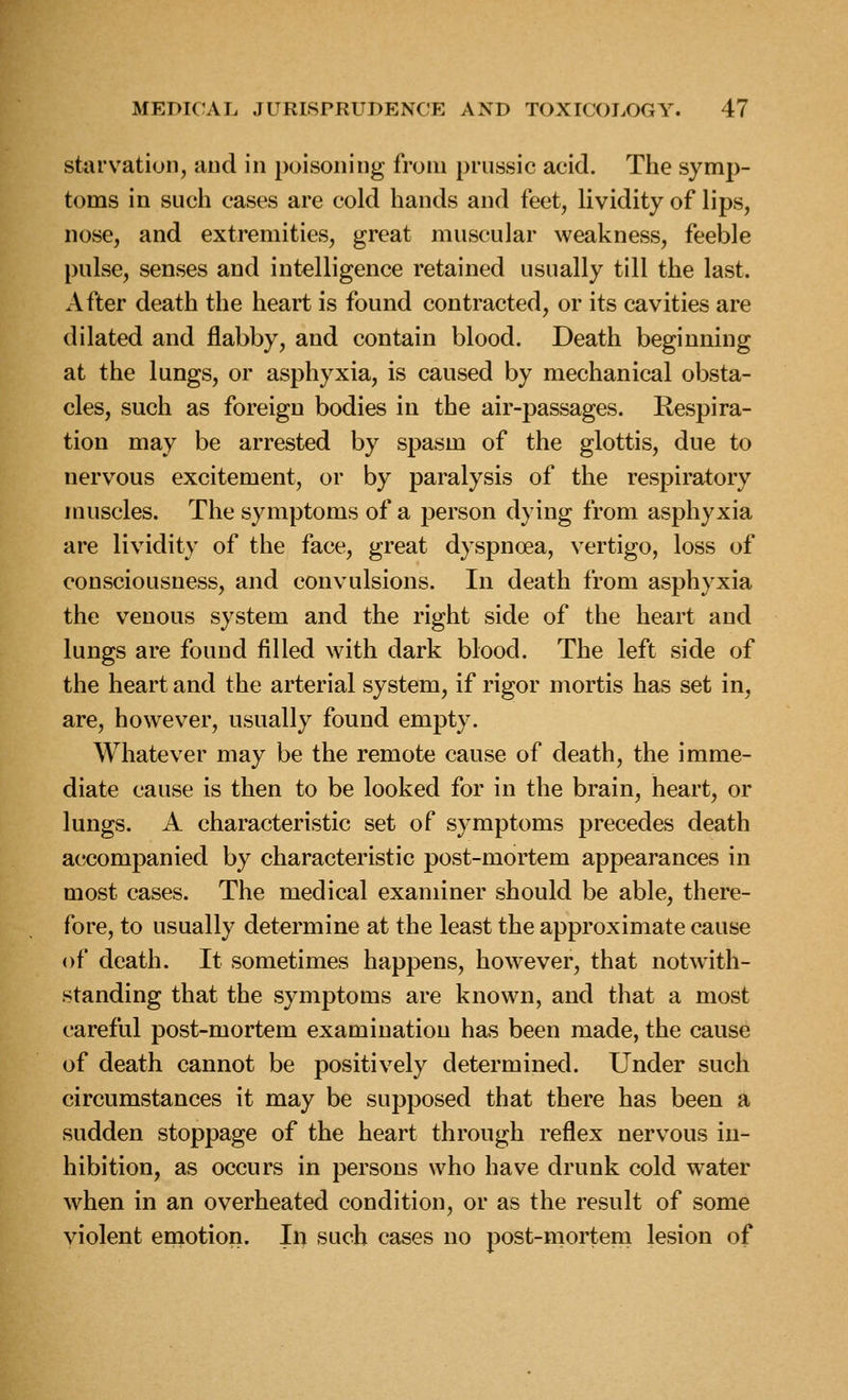 starvation, and in poisoning from prussic acid. The symp- toms in such cases are cold hands and feet, lividity of lips, nose, and extremities, great muscular weakness, feeble pulse, senses and intelligence retained usually till the last. After death the heart is found contracted, or its cavities are dilated and flabby, and contain blood. Death beginning at the lungs, or asphyxia, is caused by mechanical obsta- cles, such as foreign bodies in the air-passages. Respira- tion may be arrested by spasm of the glottis, due to nervous excitement, or by paralysis of the respiratory muscles. The symptoms of a person dying from asphyxia are lividity of the face, great dyspnoea, vertigo, loss of consciousness, and convulsions. In death from asphyxia the venous system and the right side of the heart and lungs are found filled with dark blood. The left side of the heart and the arterial system, if rigor mortis has set in, are, however, usually found empty. Whatever may be the remote cause of death, the imme- diate cause is then to be looked for in the brain, heart, or lungs. A characteristic set of symptoms precedes death accompanied by characteristic post-mortem appearances in most cases. The medical examiner should be able, there- fore, to usually determine at the least the approximate cause of death. It sometimes happens, however, that notwith- standing that the symptoms are known, and that a most careful post-mortem examination has been made, the cause of death cannot be positively determined. Under such circumstances it may be supposed that there has been a sudden stoppage of the heart through reflex nervous in- hibition, as occurs in persons who have drunk cold water when in an overheated condition, or as the result of some violent emotion. In such cases no post-mortern lesion of