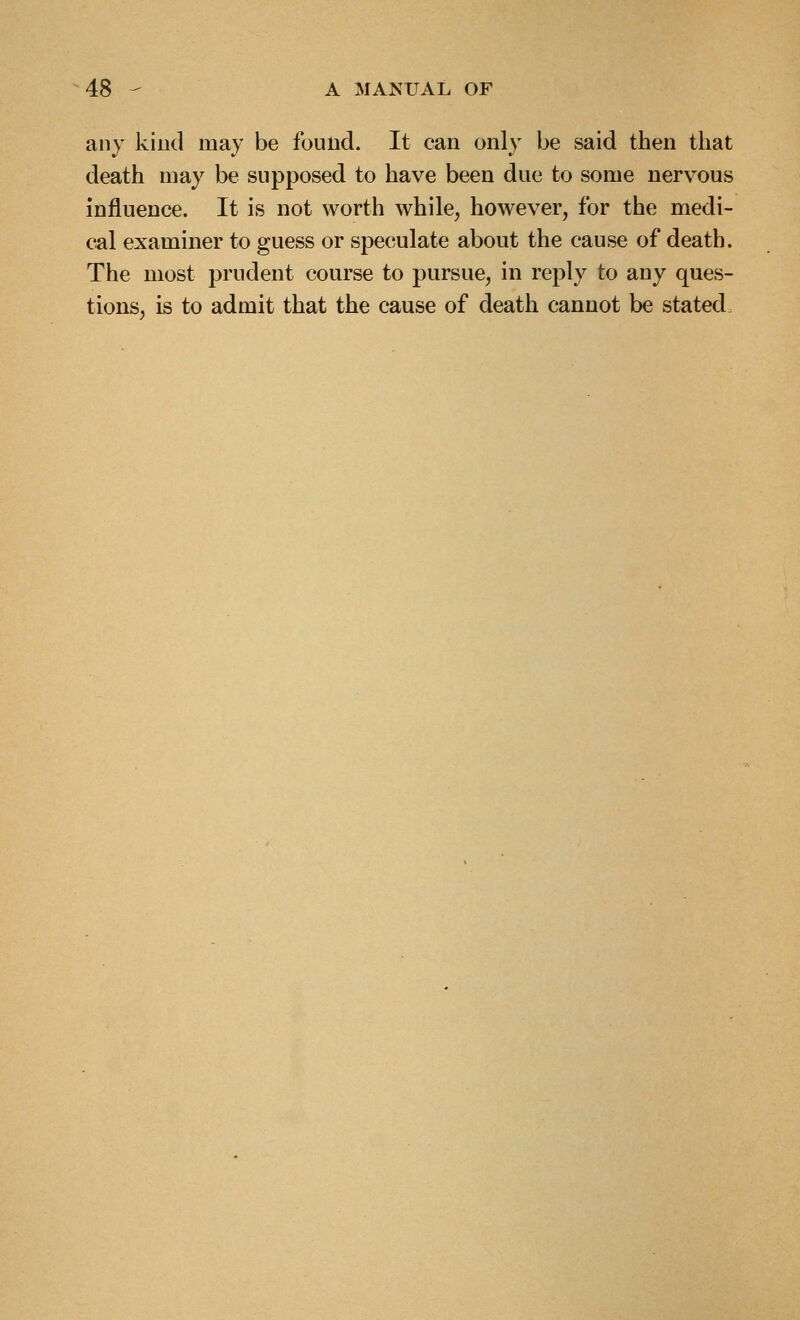 any kind may be found. It can only be said then that death may be supposed to have been due to some nervous influence. It is not worth while, however, for the medi- cal examiner to guess or speculate about the cause of death. The most prudent course to pursue, in reply to any ques- tions, is to admit that the cause of death cannot be stated