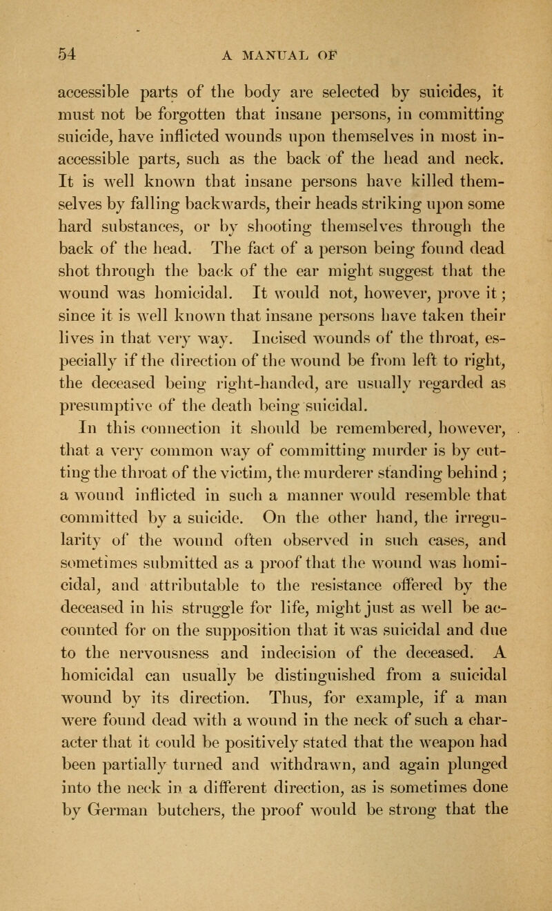 accessible parts of the body are selected by suicides, it must not be forgotten that insane persons, in committing suicide, have inflicted wounds upon themselves in most in- accessible parts, such as the back of the head and neck. It is well known that insane persons have killed them- selves by falling backwards, their heads striking upon some hard substances, or by shooting themselves through the back of the head. The fact of a person being found dead shot through the back of the ear might suggest that the wound was homicidal. It would not, however, prove it; since it is well known that insane persons have taken their lives in that very way. Incised wounds of the throat, es- pecially if the direction of the wound be from left to right, the deceased being right-handed, are usually regarded as presumptive of the death being suicidal. In this connection it should be remembered, however, that a very common way of committing murder is by cut- ting the throat of the victim, the murderer standing behind ; a wound inflicted in such a manner would resemble that committed by a suicide. On the other hand, the irregu- larity of the wound often observed in such cases, and sometimes submitted as a proof that the woimd was homi- cidal, and attributable to the resistance offered by the deceased in his struggle for life, might just as well be ac- counted for on the supposition that it was suicidal and due to the nervousness and indecision of the deceased. A homicidal can usually be distinguished from a suicidal wound by its direction. Thus, for example, if a man were found dead with a wound in the neck of such a char- acter that it could be positively stated that the weapon had been partially turned and withdrawn, and again plunged into the neck in a different direction, as is sometimes done by German butchers, the proof would be strong that the