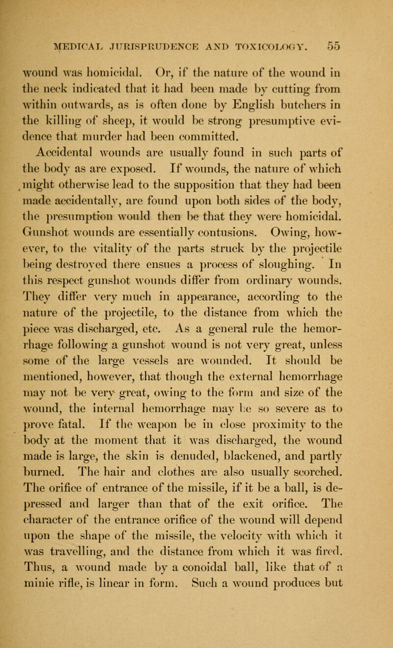 wound was homicidal. Or, if the nature of the wound in the neck indicated that it had been made by cutting from within outwards, as is often done by English butchers in the killing of sheep, it would be strong presumptive evi- dence that murder had been committed. Accidental wounds are usually found in such parts of the body as are exposed. If wounds, the nature of which might otherwise lead to the supposition that they had been made accidentally, are found upon both sides of the body, the presumption would then be that they were homicidal. Gunshot wounds are essentially contusions. Owing, how- ever, to the vitality of the parts struck by the projectile being destroyed there ensues a process of sloughing. In this respect gunshot wounds differ from ordinary wounds. They differ very much in appearance, according to the nature of the projectile, to the distance from which the piece was discharged, etc. As a general rule the hemor- rhage following a gunshot wound is not very great, unless some of the large vessels are wounded. It should be mentioned, however, that though the external hemorrhage may not be very great, owing to the form and size of the wound, the internal hemorrhage may be so severe as to prove fatal. If the weapon be in close proximity to the body at the moment that it was discharged, the wound made is large, the skin is denuded, blackened, and partly burned. The hair and clothes are also usually scorched. The orifice of entrance of the missile, if it be a ball, is de- pressed and larger than that of the exit orifice. The character of the entrance orifice of the wound will depend upon the shape of the missile, the velocity with which it was travelling, and the distance from which it was fired. Thus, a wound made by a conoidal ball, like that of a minie rifle, is linear in form. Such a wound produces but