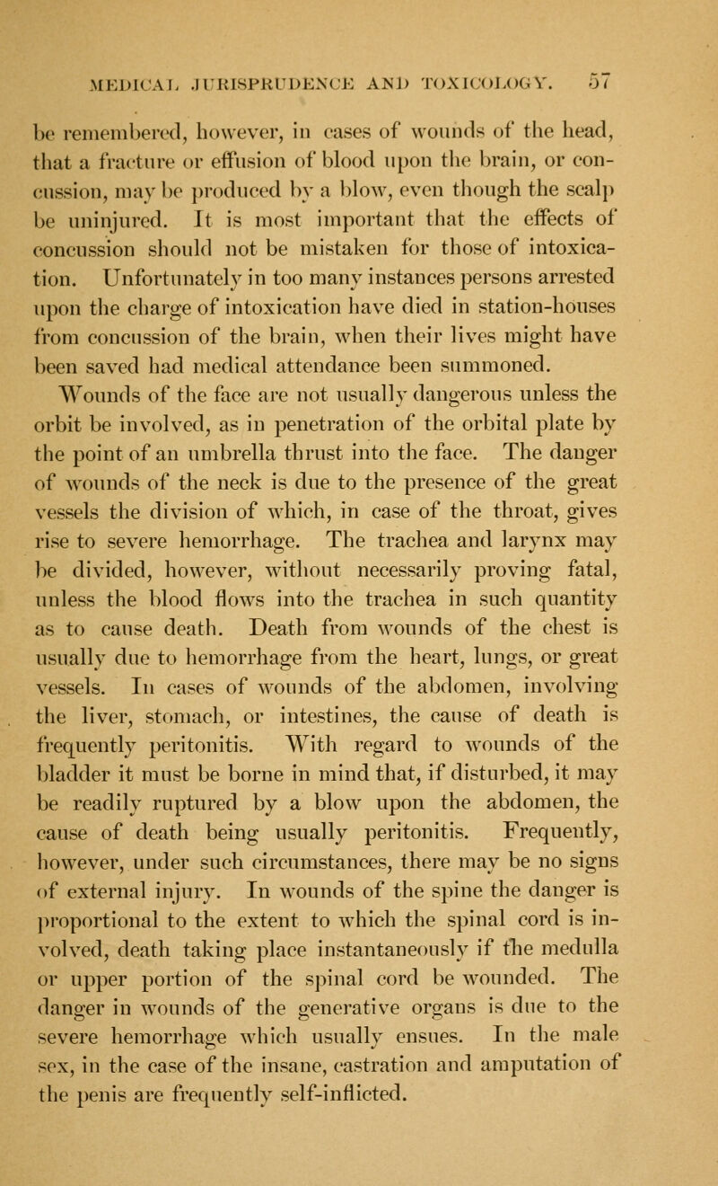 be remembered, however, in eases of wounds of the head, that a fracture or eifusion of blood upon the brain, or con- cussion, may be produced l)y a blow, even though the seal]) be uninjured. It is most important that the effects of concussion should not be mistaken for those of intoxica- tion. Unfortunately in too many instances persons arrested upon the charge of intoxication have died in station-houses from concussion of the brain, when their lives might have been saved had medical attendance been summoned. Wounds of the face are not usually dangerous unless the orbit be involved, as in penetration of the orbital plate by the point of an umbrella thrust into the face. The danger of Avoimds of the neck is due to the presence of the great vessels the division of which, in case of the throat, gives rise to severe hemorrhage. The trachea and larynx may be divided, however, without necessarily proving fatal, unless the blood flows into the trachea in such quantity as to cause death. Death from wounds of the chest is usually due to hemorrhage from the heart, lungs, or great vessels. In cases of wounds of the abdomen, involving the liver, stomach, or intestines, the cause of death is frequently peritonitis. With regard to wounds of the bladder it must be borne in mind that, if disturbed, it may be readily ruptured by a blow^ upon the abdomen, the cause of death being usually peritonitis. Frequently, however, under such circumstances, there may be no signs of external injury. In wounds of the spine the danger is proportional to the extent to which the spinal cord is in- volved, death taking place instantaneously if tlie medulla or upper portion of the spinal cord be wounded. The dan2:er in wounds of the generative orgjans is due to the severe hemorrhage which usually ensues. In the male sex, in the case of the insane, castration and amputation of the penis are frequently self-inflicted.