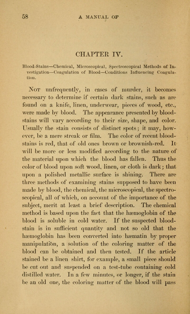 CHAPTER IV. Blood-Stains—Chemical, Microscopical, Spectroscopical Methods of In- vestigation—Coagulation of Blood—Conditions Influencing Coagula- tion. Not nnfrequeutly, in cases of murder, it becomes necessary to determine if certain dark stains, such as are found on a knife, linen, underwear, pieces of wood, etc., were made by blood. The appearance presented by blood- stains will vary according to their size, shape, and color. Usually the stain consists of distinct spots; it may, how- ever, be a mere streak or film. The color of recent blood- stains is red, that of old ones brown or brownish-red. It will be more or less modified according to the nature of the material upon which the blood has fallen. Thus the color of blood upon soft wood, linen, or cloth is dark; that upon a polished metallic surface is shining. There are three methods of examining stains supposed to have been made by blood, the chemical, the microscopical, the spectro- scopical, all of which, on account of the importance of the subject, merit at least a brief description. The chemical method is based upon the fact that the haemoglobin of the blood is soluble in cold water. If the suspected blood- stain is in sufficient quantity and not so old that the haemoglobin has been converted into hsematin by proper manipulation, a solution of the coloring matter of the blood can be obtained and then tested. If the article stained be a linen shirt, for example, a small piece should be cut out and suspended on a test-tube containing cold distilled water. In a few minutes, or longer, if the stain be an old one, the coloring matter of the blood will pass